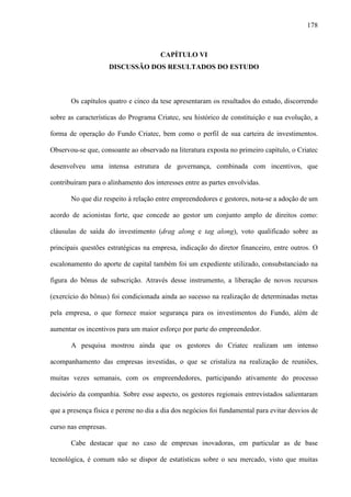 178
CAPÍTULO VI
DISCUSSÃO DOS RESULTADOS DO ESTUDO
Os capítulos quatro e cinco da tese apresentaram os resultados do estudo, discorrendo
sobre as características do Programa Criatec, seu histórico de constituição e sua evolução, a
forma de operação do Fundo Criatec, bem como o perfil de sua carteira de investimentos.
Observou-se que, consoante ao observado na literatura exposta no primeiro capítulo, o Criatec
desenvolveu uma intensa estrutura de governança, combinada com incentivos, que
contribuíram para o alinhamento dos interesses entre as partes envolvidas.
No que diz respeito à relação entre empreendedores e gestores, nota-se a adoção de um
acordo de acionistas forte, que concede ao gestor um conjunto amplo de direitos como:
cláusulas de saída do investimento (drag along e tag along), voto qualificado sobre as
principais questões estratégicas na empresa, indicação do diretor financeiro, entre outros. O
escalonamento do aporte de capital também foi um expediente utilizado, consubstanciado na
figura do bônus de subscrição. Através desse instrumento, a liberação de novos recursos
(exercício do bônus) foi condicionada ainda ao sucesso na realização de determinadas metas
pela empresa, o que fornece maior segurança para os investimentos do Fundo, além de
aumentar os incentivos para um maior esforço por parte do empreendedor.
A pesquisa mostrou ainda que os gestores do Criatec realizam um intenso
acompanhamento das empresas investidas, o que se cristaliza na realização de reuniões,
muitas vezes semanais, com os empreendedores, participando ativamente do processo
decisório da companhia. Sobre esse aspecto, os gestores regionais entrevistados salientaram
que a presença física e perene no dia a dia dos negócios foi fundamental para evitar desvios de
curso nas empresas.
Cabe destacar que no caso de empresas inovadoras, em particular as de base
tecnológica, é comum não se dispor de estatísticas sobre o seu mercado, visto que muitas
 