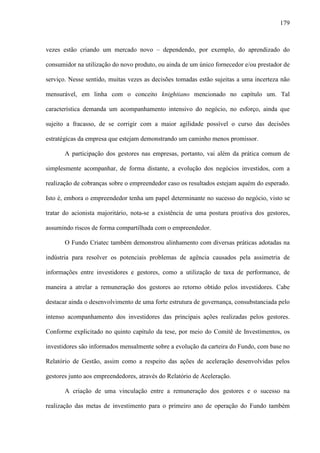 179
vezes estão criando um mercado novo – dependendo, por exemplo, do aprendizado do
consumidor na utilização do novo produto, ou ainda de um único fornecedor e/ou prestador de
serviço. Nesse sentido, muitas vezes as decisões tomadas estão sujeitas a uma incerteza não
mensurável, em linha com o conceito knightiano mencionado no capítulo um. Tal
característica demanda um acompanhamento intensivo do negócio, no esforço, ainda que
sujeito a fracasso, de se corrigir com a maior agilidade possível o curso das decisões
estratégicas da empresa que estejam demonstrando um caminho menos promissor.
A participação dos gestores nas empresas, portanto, vai além da prática comum de
simplesmente acompanhar, de forma distante, a evolução dos negócios investidos, com a
realização de cobranças sobre o empreendedor caso os resultados estejam aquém do esperado.
Isto é, embora o empreendedor tenha um papel determinante no sucesso do negócio, visto se
tratar do acionista majoritário, nota-se a existência de uma postura proativa dos gestores,
assumindo riscos de forma compartilhada com o empreendedor.
O Fundo Criatec também demonstrou alinhamento com diversas práticas adotadas na
indústria para resolver os potenciais problemas de agência causados pela assimetria de
informações entre investidores e gestores, como a utilização de taxa de performance, de
maneira a atrelar a remuneração dos gestores ao retorno obtido pelos investidores. Cabe
destacar ainda o desenvolvimento de uma forte estrutura de governança, consubstanciada pelo
intenso acompanhamento dos investidores das principais ações realizadas pelos gestores.
Conforme explicitado no quinto capítulo da tese, por meio do Comitê de Investimentos, os
investidores são informados mensalmente sobre a evolução da carteira do Fundo, com base no
Relatório de Gestão, assim como a respeito das ações de aceleração desenvolvidas pelos
gestores junto aos empreendedores, através do Relatório de Aceleração.
A criação de uma vinculação entre a remuneração dos gestores e o sucesso na
realização das metas de investimento para o primeiro ano de operação do Fundo também
 