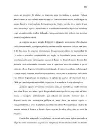 180
serviu ao propósito de alinhar os interesses entre investidores e gestores. Embora
posteriormente a meta definida tenha se revelado demasiadamente ousada, sendo objeto de
ajustes durante o próprio período de investimento do Criatec, isso não tira o mérito de que
houve um esforço, sujeito a aprendizado, de se estabelecer um critério objetivo no sentido de
exigir um determinado nível de dedicação e comprometimento dos gestores com as metas
estabelecidas pelo investidor.
A percepção de que a geração de incentivos adequados aos gestores sobre algumas
variáveis consideradas estratégicas pelos investidores também apresentou reflexos no Criatec
II. De fato, neste foi acrescido à remuneração dos gestores um prêmio por externalidade de
2% sobre o patrimônio comprometido, em função de determinadas metas consideradas
importantes pelo gestor público para o sucesso do Fundo e o desenvolvimento do setor. Em
particular, serão consideradas dimensões como a captação de novos investidores, o que se
alinha ao esforço de promover uma maior participação de outros investidores, incluindo, por
exemplo, angels investors; a qualidade das auditorias, que se associa ao incentivo à adoção de
boas práticas de governança nas empresas; e a captação de recursos subvencionados para o
P&D, que contribui para a continuidade do processo de acumulação de ativos intangíveis.
Além dos aspectos brevemente comentados acima, os resultados do estudo sinalizam
para o fato de que, ao evoluir a partir do aprendizado com experiências pregressas, o Criatec
passou a incorporar aprimoramentos que indicam um caminho promissor para o
desenvolvimento dos instrumentos públicos de apoio direto ao venture capital e,
consequentemente, o apoio às empresas nascentes inovadoras. Nesse sentido, o objetivo do
presente capítulo é destacar e discutir alguns aspectos de relevo observados por meio da
pesquisa.
Para facilitar a exposição, o capítulo está estruturado na forma de tópicos, destinados a
lançar luz sobre ensinamentos ou pontos de atenção que devem ser considerados no desenho
 