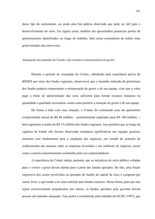 181
desse tipo de instrumento, ou ainda uma boa prática observada que pode ser útil para o
desenvolvimento do setor. Em alguns casos, também são apresentados potenciais pontos de
aprimoramento identificados ao longo do trabalho, bem como comentários de ordem mais
geral extraídos das entrevistas.
Adequação do tamanho do Fundo e da estrutura remuneratória do gestor
Durante o período de concepção do Criatec, subsidiado pela experiência prévia do
BNDES por meio dos fundos regionais, observou-se que o tamanho reduzido do patrimônio
dos fundos poderia comprometer a remuneração do gestor e de sua equipe, visto que o valor
pago a título de administração não seria suficiente para formar recursos humanos na
quantidade e qualidade necessárias, assim como permitir a retenção do gestor e de sua equipe.
De forma a lidar com essa situação, o Criatec foi constituído com um patrimônio
comprometido inicial de R$ 80 milhões – posteriormente ampliados para R$ 100 milhões –,
bem superiores à média de R$ 15 milhões dos fundos regionais. Isso permitiu que ao longo da
vigência do Fundo não fossem observadas mudanças significativas nas equipes gestoras,
elemento esse fundamental para a condução dos negócios, em virtude do acúmulo de
conhecimento das mesmas sobre as empresas investidas e seu ambiente de negócios, assim
como o estreito relacionamento construído junto aos empreendedores.
A experiência do Criatec indica, portanto, que as iniciativas do setor público voltadas
para o venture capital devem atentar para o porte dos fundos apoiados. De fato, uma fração
expressiva dos custos envolvidos na operação de fundos de capital de risco é composta por
custos fixos, o que tende a ser uma restrição para fundos menores. Dessa forma, para que não
sejam excessivamente prejudicados por custos, os fundos apoiados pelo governo devem
possuir um tamanho adequado. Esse ponto é corroborado pelo trabalho da OCDE (1997), que
 