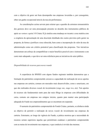 183
com o objetivo de gerar um bom desempenho nas empresas investidas e, por conseguinte,
obter um ganho excepcional através da taxa de performance.
As considerações acima servem para reiterar que a questão da estrutura remuneratória
dos gestores deve ser uma preocupação presente no desenho dos instrumentos públicos de
apoio ao venture capital. O Criatec II já sinaliza uma mudança no tocante a essa matéria com
a exigência da apresentação de uma descrição detalhada dos custos previstos pelo gestor na
proposta, de forma a justificar a taxa oferecida, bem como a incorporação do valor da taxa de
administração como um critério pontuável para classificação das propostas. Tais iniciativas
demonstram um esforço de compatibilizar o maior benefício possível com o instrumento a um
custo mais adequado, o que deve ser uma referência para as iniciativas do setor público.
Disponibilidade de recursos para novos rounds
A experiência do BNDES com alguns fundos regionais também demonstrou que a
limitação do patrimônio comprometido cerceava a capacidade de realização de novos aportes
nas empresas em carteira, comuns em mercados mais desenvolvidos, como o americano, em
que são realizados diversos rounds de investimento (stage one, stage two, etc). Tais aportes
de recursos são fundamentais tanto para dar mais fôlego às empresas com dificuldades de
caixa, comuns em empresas nos estágios iniciais, quanto para manter uma participação
adequada do Fundo nos empreendimentos que se encontram em expansão.
O aumento do patrimônio comprometido do Fundo Criatec, portanto, se alinhava ainda
ao objetivo de permitir a realização de novos rounds de investimento nas empresas da
carteira. Entretanto, ao longo da vigência do Fundo, a prática mostrou que a necessidade de
recursos seriam superiores àquelas que permitiriam coadunar o patrimônio comprometido
com as metas de investimento nas empresas, o que conduziu à revisão das mesmas.
 