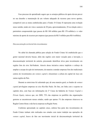 184
Esse processo de aprendizado sugere que os arranjos públicos de apoio devem prever
no seu desenho a manutenção de um volume adequado de recursos para novos aportes,
compatível com as metas estabelecidas para o Fundo. O Criatec II representa uma evolução
nesse sentido, tendo em vista o aumento de 20 para, aproximadamente, 28 na relação entre o
patrimônio comprometido (que passou de R$ 100 milhões para R$ 170 milhões) e o valor
máximo de aporte de recursos por empresa (que passou de R$ 5 milhões para R$ 6 milhões).
Desconcentração territorial dos investimentos
No edital de chamada pública para seleção do Fundo Criatec foi estabelecido que o
gestor nacional deveria buscar, além das regiões com maior vocação para a inovação, a
desconcentração territorial da carteira, procurando identificar alvos para investimento em
regiões fora do eixo Sul-Sudeste. Através dessa iniciativa estava implícito o esforço de
ampliar o escopo de ação do instrumento, de maneira a atender empresas fora dos tradicionais
centros de investimentos em venture capital e disseminar a cultura do capital de risco em
outras regiões do País.
Durante as entrevistas foi salientado que, de uma maneira geral, os fundos de venture
capital privilegiam empresas no eixo Rio-São Paulo. De fato, em linha com o exposto no
capítulo dois, com base em informações do 2° Censo da Indústria de Venture Capital e
Private Equity, nota-se que, em 2009, 72% das empresas no portfólio das organizações
gestoras se encontravam nesses estados, sendo que apenas 1% das empresas situava-se na
Região Centro-Oeste e não havia empresas na Região Norte.
Conforme apresentado no capítulo cinco, embora boa parte dos investimentos do
Fundo Criatec tenham sido realizados nos estados com maior tradição nas operações de
venture capital, houve de fato um movimento inicial de desconcentração territorial da
 