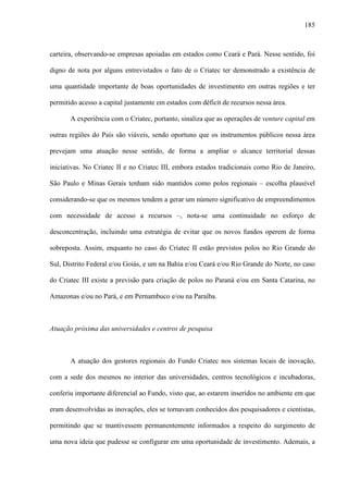 185
carteira, observando-se empresas apoiadas em estados como Ceará e Pará. Nesse sentido, foi
digno de nota por alguns entrevistados o fato de o Criatec ter demonstrado a existência de
uma quantidade importante de boas oportunidades de investimento em outras regiões e ter
permitido acesso a capital justamente em estados com déficit de recursos nessa área.
A experiência com o Criatec, portanto, sinaliza que as operações de venture capital em
outras regiões do País são viáveis, sendo oportuno que os instrumentos públicos nessa área
prevejam uma atuação nesse sentido, de forma a ampliar o alcance territorial dessas
iniciativas. No Criatec II e no Criatec III, embora estados tradicionais como Rio de Janeiro,
São Paulo e Minas Gerais tenham sido mantidos como polos regionais – escolha plausível
considerando-se que os mesmos tendem a gerar um número significativo de empreendimentos
com necessidade de acesso a recursos –, nota-se uma continuidade no esforço de
desconcentração, incluindo uma estratégia de evitar que os novos fundos operem de forma
sobreposta. Assim, enquanto no caso do Criatec II estão previstos polos no Rio Grande do
Sul, Distrito Federal e/ou Goiás, e um na Bahia e/ou Ceará e/ou Rio Grande do Norte, no caso
do Criatec III existe a previsão para criação de polos no Paraná e/ou em Santa Catarina, no
Amazonas e/ou no Pará, e em Pernambuco e/ou na Paraíba.
Atuação próxima das universidades e centros de pesquisa
A atuação dos gestores regionais do Fundo Criatec nos sistemas locais de inovação,
com a sede dos mesmos no interior das universidades, centros tecnológicos e incubadoras,
conferiu importante diferencial ao Fundo, visto que, ao estarem inseridos no ambiente em que
eram desenvolvidas as inovações, eles se tornavam conhecidos dos pesquisadores e cientistas,
permitindo que se mantivessem permanentemente informados a respeito do surgimento de
uma nova ideia que pudesse se configurar em uma oportunidade de investimento. Ademais, a
 