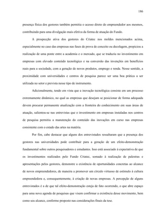 186
presença física dos gestores também permitia o acesso direto do empreendedor aos mesmos,
contribuindo para uma divulgação mais efetiva da forma de atuação do Fundo.
A prospecção ativa dos gestores do Criatec nos moldes mencionados acima,
especialmente no caso das empresas nas fases de prova de conceito ou decolagem, propiciou a
realização de uma ponte entre a academia e o mercado, que se traduziu no investimento em
empresas com elevado conteúdo tecnológico e na conversão das invenções em benefícios
reais para a sociedade, com a geração de novos produtos, emprego e renda. Nesse sentido, a
proximidade com universidades e centros de pesquisa parece ser uma boa prática a ser
utilizada no setor e prevista nesse tipo de instrumento.
Adicionalmente, tendo em vista que a inovação tecnológica consiste em um processo
extremamente dinâmico, no qual as empresas que desejam se posicionar de forma adequada
devem procurar permanente atualização com a fronteira do conhecimento em suas áreas de
atuação, salientou-se nas entrevistas que o investimento em empresas instaladas nos centros
de pesquisa permitiu a manutenção do conteúdo das inovações em curso nas empresas
consistente com o estado das artes na matéria.
Por fim, cabe destacar que alguns dos entrevistados ressaltaram que a presença dos
gestores nas universidades pode contribuir para a geração de um efeito-demonstração
fundamental sobre outros pesquisadores e estudantes. Isso está associado à expectativa de que
os investimentos realizados pelo Fundo Criatec, somado à realização de palestras e
apresentações pelos gestores, demonstre a existência de oportunidades concretas ao alcance
de novos empreendedores, de maneira a promover um círculo virtuoso de estímulo à cultura
empreendedora e, consequentemente, à criação de novas empresas. A percepção de alguns
entrevistados é a de que tal efeito-demonstração esteja de fato ocorrendo, o que abre espaço
para uma nova agenda de pesquisas que visem confirmar a existência desse movimento, bem
como seu alcance, conforme proposto nas considerações finais da tese.
 