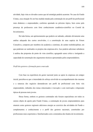 189
atividade, haja vista os elevados custos que tal estratégia poderia acarretar. No caso do Fundo
Criatec, essa situação foi em boa medida tratada pela contratação de um perfil de profissional
mais dinâmico e empreendedor, conforme apontado no próximo tópico, bem como pela
presença de professores com forte conhecimento acadêmico-científico no Comitê de
Investimentos.
De toda forma, um aprimoramento que poderia ser adotado, cabendo obviamente uma
análise adequada dos custos envolvidos, é a constituição de uma espécie de Fórum
Consultivo, composto por membros da academia e cientistas, de caráter multidisciplinar, em
que poderiam ser analisados os projetos das empresas-alvo. Isso poderia adicionar substância
à análise das propostas do ponto de vista científico, agregando senso crítico e instigando a
capacidade de sustentação dos argumentos técnicos apresentados pelos empreendedores.
Perfil dos gestores e formação para o mercado
Com base na experiência do gestor nacional junto ao apoio às empresas em estágio
inicial, percebeu-se que a intensidade do esforço envolvido no acompanhamento das mesmas
e a natureza dos negócios demandavam um perfil de profissional com forte viés
empreendedor, imbuídos dos temas relacionados à inovação e com motivação e disposição
típicas de pessoas mais jovens.
Dessa forma, embora os gestores contratados não fossem especialistas em todos os
setores objeto de aporte pelo Fundo Criatec, a contratação de jovens empreendedores para
atuarem como gestores regionais adicionou energia ao exercício das atividades do Fundo e
complementou o conhecimento e o perfil dos gestores nacionais, constituídos por
profissionais mais experientes e familiarizados com a sistemática dos fundos de investimento.
 