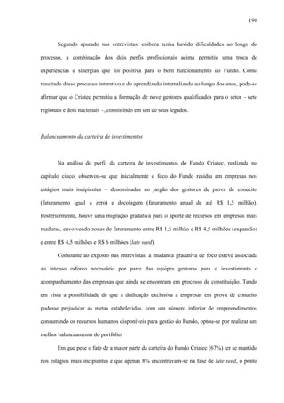 190
Segundo apurado nas entrevistas, embora tenha havido dificuldades ao longo do
processo, a combinação dos dois perfis profissionais acima permitiu uma troca de
experiências e sinergias que foi positiva para o bom funcionamento do Fundo. Como
resultado desse processo interativo e do aprendizado internalizado ao longo dos anos, pode-se
afirmar que o Criatec permitiu a formação de nove gestores qualificados para o setor – sete
regionais e dois nacionais –, consistindo em um de seus legados.
Balanceamento da carteira de investimentos
Na análise do perfil da carteira de investimentos do Fundo Criatec, realizada no
capítulo cinco, observou-se que inicialmente o foco do Fundo residiu em empresas nos
estágios mais incipientes – denominadas no jargão dos gestores de prova de conceito
(faturamento igual a zero) e decolagem (faturamento anual de até R$ 1,5 milhão).
Posteriormente, houve uma migração gradativa para o aporte de recursos em empresas mais
maduras, envolvendo zonas de faturamento entre R$ 1,5 milhão e R$ 4,5 milhões (expansão)
e entre R$ 4,5 milhões e R$ 6 milhões (late seed).
Consoante ao exposto nas entrevistas, a mudança gradativa de foco esteve associada
ao intenso esforço necessário por parte das equipes gestoras para o investimento e
acompanhamento das empresas que ainda se encontram em processo de constituição. Tendo
em vista a possibilidade de que a dedicação exclusiva a empresas em prova de conceito
pudesse prejudicar as metas estabelecidas, com um número inferior de empreendimentos
consumindo os recursos humanos disponíveis para gestão do Fundo, optou-se por realizar um
melhor balanceamento do portfólio.
Em que pese o fato de a maior parte da carteira do Fundo Criatec (67%) ter se mantido
nos estágios mais incipientes e que apenas 8% encontravam-se na fase de late seed, o ponto
 
