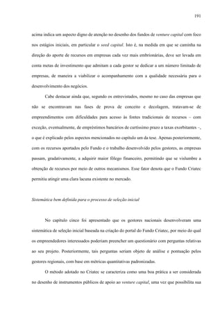 191
acima indica um aspecto digno de atenção no desenho dos fundos de venture capital com foco
nos estágios iniciais, em particular o seed capital. Isto é, na medida em que se caminha na
direção do aporte de recursos em empresas cada vez mais embrionárias, deve ser levada em
conta metas de investimento que admitam a cada gestor se dedicar a um número limitado de
empresas, de maneira a viabilizar o acompanhamento com a qualidade necessária para o
desenvolvimento dos negócios.
Cabe destacar ainda que, segundo os entrevistados, mesmo no caso das empresas que
não se encontravam nas fases de prova de conceito e decolagem, tratavam-se de
empreendimentos com dificuldades para acesso às fontes tradicionais de recursos – com
exceção, eventualmente, de empréstimos bancários de curtíssimo prazo a taxas exorbitantes –,
o que é explicado pelos aspectos mencionados no capítulo um da tese. Apenas posteriormente,
com os recursos aportados pelo Fundo e o trabalho desenvolvido pelos gestores, as empresas
passam, gradativamente, a adquirir maior fôlego financeiro, permitindo que se vislumbre a
obtenção de recursos por meio de outros mecanismos. Esse fator denota que o Fundo Criatec
permitiu atingir uma clara lacuna existente no mercado.
Sistemática bem definida para o processo de seleção inicial
No capítulo cinco foi apresentado que os gestores nacionais desenvolveram uma
sistemática de seleção inicial baseada na criação do portal do Fundo Criatec, por meio do qual
os empreendedores interessados poderiam preencher um questionário com perguntas relativas
ao seu projeto. Posteriormente, tais perguntas seriam objeto de análise e pontuação pelos
gestores regionais, com base em métricas quantitativas padronizadas.
O método adotado no Criatec se caracteriza como uma boa prática a ser considerada
no desenho de instrumentos públicos de apoio ao venture capital, uma vez que possibilita sua
 