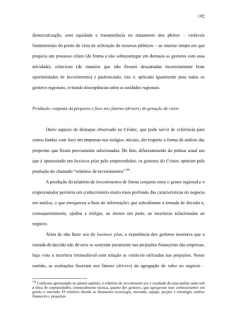 192
democratização, com equidade e transparência no tratamento dos pleitos – variáveis
fundamentais do ponto de vista de utilização de recursos públicos – ao mesmo tempo em que
propicia um processo célere (de forma a não sobrecarregar em demasia os gestores com essa
atividade), criterioso (de maneira que não fossem descartadas incorretamente boas
oportunidades de investimento) e padronizado, isto é, aplicado igualmente para todos os
gestores regionais, evitando discrepâncias entre as unidades regionais.
Produção conjunta da proposta e foco nos fatores (drivers) de geração de valor
Outro aspecto de destaque observado no Criatec, que pode servir de referência para
outros fundos com foco em empresas nos estágios iniciais, diz respeito à forma de análise das
propostas que foram previamente selecionadas. De fato, diferentemente da prática usual em
que é apresentado um business plan pelo empreendedor, os gestores do Criatec optaram pela
produção do chamado “relatório de investimentos”148
.
A produção do relatório de investimentos de forma conjunta entre o gestor regional e o
empreendedor permitiu um conhecimento muito mais profundo das características do negócio
em análise, o que enriqueceu a base de informações que subsidiaram a tomada de decisão e,
consequentemente, ajudou a mitigar, ao menos em parte, as incertezas relacionadas ao
negócio.
Além de não fazer uso do business plan, a experiência dos gestores mostrava que a
tomada de decisão não deveria se sustentar puramente nas projeções financeiras das empresas,
haja vista a incerteza irremediável com relação as variáveis utilizadas nas projeções. Nesse
sentido, as avaliações focavam nos fatores (drivers) de agregação de valor no negócio –
148
Conforme apresentado no quinto capítulo, o relatório de investimento era o resultado de uma análise tanto sob
a ótica do empreendedor, essencialmente técnica, quanto dos gestores, que agregavam seus conhecimentos em
gestão e mercado. O relatório aborda as dimensões tecnologia, mercado, equipe, projeto e estratégia, análise
financeira e projeções.
 