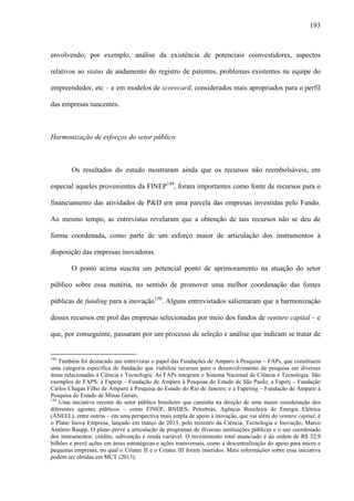 193
envolvendo, por exemplo, análise da existência de potenciais coinvestidores, aspectos
relativos ao status de andamento do registro de patentes, problemas existentes na equipe do
empreendedor, etc – e em modelos de scorecard, considerados mais apropriados para o perfil
das empresas nascentes.
Harmonização de esforços do setor público
Os resultados do estudo mostraram ainda que os recursos não reembolsáveis, em
especial aqueles provenientes da FINEP149
, foram importantes como fonte de recursos para o
financiamento das atividades de P&D em uma parcela das empresas investidas pelo Fundo.
Ao mesmo tempo, as entrevistas revelaram que a obtenção de tais recursos não se deu de
forma coordenada, como parte de um esforço maior de articulação dos instrumentos à
disposição das empresas inovadoras.
O ponto acima suscita um potencial ponto de aprimoramento na atuação do setor
público sobre essa matéria, no sentido de promover uma melhor coordenação das fontes
públicas de funding para a inovação150
. Alguns entrevistados salientaram que a harmonização
desses recursos em prol das empresas selecionadas por meio dos fundos de venture capital – e
que, por conseguinte, passaram por um processo de seleção e análise que indicam se tratar de
149
Também foi destacado nas entrevistas o papel das Fundações de Amparo à Pesquisa – FAPs, que constituem
uma categoria específica de fundação que viabiliza recursos para o desenvolvimento da pesquisa em diversas
áreas relacionadas à Ciência e Tecnologia. As FAPs integram o Sistema Nacional de Ciência e Tecnologia. São
exemplos de FAPS: a Fapesp – Fundação de Amparo à Pesquisa do Estado de São Paulo; a Faperj – Fundação
Carlos Chagas Filho de Amparo à Pesquisa do Estado do Rio de Janeiro; e a Fapemig – Fundação de Amparo à
Pesquisa do Estado de Minas Gerais.
150
Uma iniciativa recente do setor público brasileiro que caminha na direção de uma maior coordenação dos
diferentes agentes públicos – como FINEP, BNDES, Petrobrás, Agência Brasileira de Energia Elétrica
(ANEEL), entre outros – em uma perspectiva mais ampla de apoio à inovação, que vai além do venture capital, é
o Plano Inova Empresa, lançado em março de 2013, pelo ministro da Ciência, Tecnologia e Inovação, Marco
Antônio Raupp. O plano prevê a articulação de programas de diversas instituições públicas e o uso coordenado
dos instrumentos: crédito, subvenção e renda variável. O investimento total anunciado é da ordem de R$ 32,9
bilhões e prevê ações em áreas estratégicas e ações transversais, como a descentralização do apoio para micro e
pequenas empresas, no qual o Criatec II e o Criatec III foram inseridos. Mais informações sobre essa iniciativa
podem ser obtidas em MCT (2013).
 