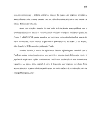 194
negócios promissores –, poderia ampliar as chances de sucesso das empresas apoiadas e,
potencialmente, criar cases de sucesso, com um efeito-demonstração positivo para o setor e a
atração de novos investidores.
Ainda com relação à questão de uma maior articulação dos atores públicos para o
aporte de recursos nos fundos de venture capital, consoante ao exposto no capítulo quatro, no
Criatec II a BNDESPAR passou a realizar um importante esforço institucional de atração de
novos investidores, o que resultou na previsão de participação do BADESUL e do BDMG,
além do próprio BNB, como investidores do Fundo.
Além de recursos, a atração das agências de fomento regionais pode contribuir com o
Fundo ao agregar conhecimentos sobre seus respectivos sistemas locais de inovação e sobre o
pipeline de negócios na região, eventualmente viabilizando a colocação de seus instrumentos
específicos de apoio, como capital de giro, à disposição das empresas investidas. Essa
percepção reitera o potencial efeito positivo que um maior esforço de coordenação entre os
entes públicos pode gerar.
 