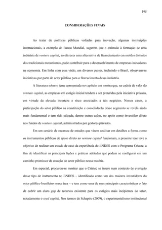 195
CONSIDERAÇÕES FINAIS
Ao tratar de políticas públicas voltadas para inovação, algumas instituições
internacionais, a exemplo do Banco Mundial, sugerem que o estímulo à formação de uma
indústria de venture capital, ao oferecer uma alternativa de financiamento em moldes distintos
dos tradicionais mecanismos, pode contribuir para o desenvolvimento de empresas inovadoras
na economia. Em linha com essa visão, em diversos países, incluindo o Brasil, observam-se
iniciativas por parte do setor público para o florescimento dessa indústria.
A literatura sobre o tema apresentada no capítulo um mostra que, na cadeia de valor do
venture capital, as empresas em estágio inicial tendem a ser preteridas pela iniciativa privada,
em virtude da elevada incerteza e risco associados a tais negócios. Nesses casos, a
participação do setor público na constituição e consolidação desse segmento se revela ainda
mais fundamental e tem sido calcada, dentre outras ações, no apoio como investidor direto
nos fundos de venture capital, administrados por gestores privados.
Em um cenário de escassez de estudos que visem analisar em detalhes a forma como
os instrumentos públicos de apoio direto ao venture capital funcionam, a presente tese teve o
objetivo de realizar um estudo de caso da experiência do BNDES com o Programa Criatec, a
fim de identificar as principais lições e práticas adotadas que podem se configurar em um
caminho promissor de atuação do setor público nessa matéria.
Em especial, procurou-se mostrar que o Criatec se insere num contexto de evolução
desse tipo de instrumento no BNDES – identificado como um dos maiores investidores do
setor público brasileiro nessa área – e tem como uma de suas principais características o fato
de cobrir um claro gap de recursos existente para os estágios mais incipientes do setor,
notadamente o seed capital. Nos termos de Schapiro (2009), o experimentalismo institucional
 