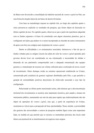 196
do Banco tem favorecido a consolidação da indústria nacional de venture capital no País, em
uma forma de atuação típica de um banco de desenvolvimento.
Com base na metodologia exposta no capítulo três, ao longo dos capítulos quatro e
cinco procurou-se explicitar os resultados da pesquisa, que foram objeto de discussão no
último capítulo da tese. No capítulo quatro, observou-se que a partir da experiência adquirida
com os fundos regionais o Criatec foi constituído com alguns elementos pioneiros, que se
configuram em lições que podem vir a serem incorporadas no desenho de outros instrumentos
de apoio com foco nos estágios mais incipientes do venture capital.
Dentre as dificuldades e os ensinamentos associados, destacou-se o fato de que os
fundos voltados para os estágios iniciais da cadeia de valor do venture capital apoiados pelo
governo devem levar em consideração na sua estruturação a necessidade de alinhar a
dimensão de seu patrimônio comprometido com a adequada remuneração das equipes
gestoras e a manutenção de recursos em volume suficiente para a realização de novos rounds
de investimento. Outro destaque reside na estrutura operacional estabelecida no Criatec,
caracterizada pela existência de gestores regionais distribuídos pelo País, o que permitiu a
geração de externalidades positivas decorrentes do efeito-rede associado a esse tipo de
configuração.
Relacionado ao último ponto mencionado acima, cabe destacar que a desconcentração
territorial dos investimentos se mostrou uma importante iniciativa, pois amplia o alcance do
instrumento público, aumentando seu raio de ação para regiões que tradicionalmente não são
objeto de operações de venture capital, mas que, a partir da experiência do Criatec,
mostraram-se viáveis para a prospecção de boas oportunidades. Nesse sentido, a proximidade
dos gestores das universidades e centros de pesquisas também figura como uma importante
lição, na medida em que permite que os mesmos se mantenham próximos dos locais onde
ideias com potencial de se transformarem em negócios reais surgem.
 