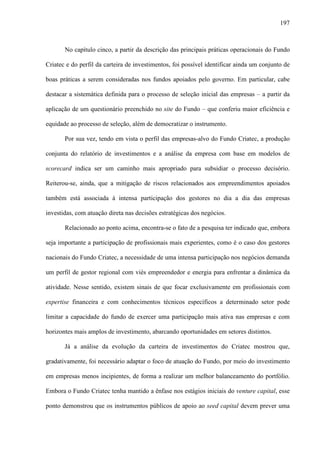 197
No capítulo cinco, a partir da descrição das principais práticas operacionais do Fundo
Criatec e do perfil da carteira de investimentos, foi possível identificar ainda um conjunto de
boas práticas a serem consideradas nos fundos apoiados pelo governo. Em particular, cabe
destacar a sistemática definida para o processo de seleção inicial das empresas – a partir da
aplicação de um questionário preenchido no site do Fundo – que conferiu maior eficiência e
equidade ao processo de seleção, além de democratizar o instrumento.
Por sua vez, tendo em vista o perfil das empresas-alvo do Fundo Criatec, a produção
conjunta do relatório de investimentos e a análise da empresa com base em modelos de
scorecard indica ser um caminho mais apropriado para subsidiar o processo decisório.
Reiterou-se, ainda, que a mitigação de riscos relacionados aos empreendimentos apoiados
também está associada à intensa participação dos gestores no dia a dia das empresas
investidas, com atuação direta nas decisões estratégicas dos negócios.
Relacionado ao ponto acima, encontra-se o fato de a pesquisa ter indicado que, embora
seja importante a participação de profissionais mais experientes, como é o caso dos gestores
nacionais do Fundo Criatec, a necessidade de uma intensa participação nos negócios demanda
um perfil de gestor regional com viés empreendedor e energia para enfrentar a dinâmica da
atividade. Nesse sentido, existem sinais de que focar exclusivamente em profissionais com
expertise financeira e com conhecimentos técnicos específicos a determinado setor pode
limitar a capacidade do fundo de exercer uma participação mais ativa nas empresas e com
horizontes mais amplos de investimento, abarcando oportunidades em setores distintos.
Já a análise da evolução da carteira de investimentos do Criatec mostrou que,
gradativamente, foi necessário adaptar o foco de atuação do Fundo, por meio do investimento
em empresas menos incipientes, de forma a realizar um melhor balanceamento do portfólio.
Embora o Fundo Criatec tenha mantido a ênfase nos estágios iniciais do venture capital, esse
ponto demonstrou que os instrumentos públicos de apoio ao seed capital devem prever uma
 