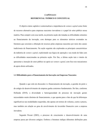 18
CAPÍTULO I
REFERENCIAL TEÓRICO E CONCEITUAL
O objetivo deste capítulo é contextualizar a importância do venture capital como fonte
de recursos alternativa para empresas nascentes inovadoras e o papel do setor público nessa
matéria. Para cumprir com essa tarefa, na primeira seção são tratadas as dificuldades atinentes
ao financiamento da inovação, com destaque para os elementos teóricos aventados na
literatura que cerceiam a obtenção de recursos pelas empresas nascentes por meio dos canais
tradicionais de financiamento. Na seção seguinte são exploradas as principais características
da indústria de venture capital, explicitando sua lógica de operação e seu modo de lidar com
as dificuldades mencionadas na primeira seção. Por fim, a última seção tem o intuito de
apresentar a inserção do setor público no apoio ao venture capital, com foco nos mecanismos
de apoio direto utilizados.
1.1 Dificuldades para o Financiamento da Inovação em Empresas Nascentes
Quando o que está em discussão é o financiamento da inovação, a questão do porte e
do estágio de desenvolvimento da empresa ganha contornos fundamentais. De fato, conforme
Hollanda (2010), a diversidade e heterogeneidade do processo de inovação geram
necessidades muito distintas de financiamento, o que aponta para o fato de que há diferenças
significativas nas modalidades requeridas, não apenas em termos de volumes, custos e prazos,
mas também em relação ao grau de envolvimento do investidor financeiro com a empresa
inovadora.
Segundo Pavani (2003), o processo de crescimento e desenvolvimento de uma
empresa passa por diversos estágios. Embora a literatura indique diferentes definições para
 