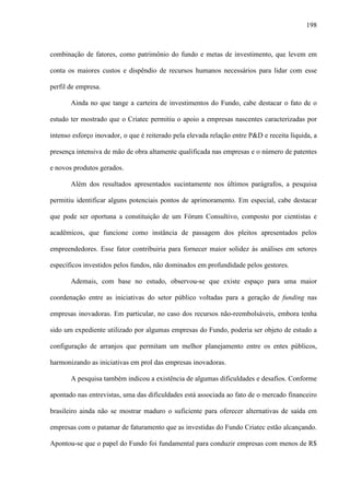 198
combinação de fatores, como patrimônio do fundo e metas de investimento, que levem em
conta os maiores custos e dispêndio de recursos humanos necessários para lidar com esse
perfil de empresa.
Ainda no que tange a carteira de investimentos do Fundo, cabe destacar o fato de o
estudo ter mostrado que o Criatec permitiu o apoio a empresas nascentes caracterizadas por
intenso esforço inovador, o que é reiterado pela elevada relação entre P&D e receita líquida, a
presença intensiva de mão de obra altamente qualificada nas empresas e o número de patentes
e novos produtos gerados.
Além dos resultados apresentados sucintamente nos últimos parágrafos, a pesquisa
permitiu identificar alguns potenciais pontos de aprimoramento. Em especial, cabe destacar
que pode ser oportuna a constituição de um Fórum Consultivo, composto por cientistas e
acadêmicos, que funcione como instância de passagem dos pleitos apresentados pelos
empreendedores. Esse fator contribuiria para fornecer maior solidez às análises em setores
específicos investidos pelos fundos, não dominados em profundidade pelos gestores.
Ademais, com base no estudo, observou-se que existe espaço para uma maior
coordenação entre as iniciativas do setor público voltadas para a geração de funding nas
empresas inovadoras. Em particular, no caso dos recursos não-reembolsáveis, embora tenha
sido um expediente utilizado por algumas empresas do Fundo, poderia ser objeto de estudo a
configuração de arranjos que permitam um melhor planejamento entre os entes públicos,
harmonizando as iniciativas em prol das empresas inovadoras.
A pesquisa também indicou a existência de algumas dificuldades e desafios. Conforme
apontado nas entrevistas, uma das dificuldades está associada ao fato de o mercado financeiro
brasileiro ainda não se mostrar maduro o suficiente para oferecer alternativas de saída em
empresas com o patamar de faturamento que as investidas do Fundo Criatec estão alcançando.
Apontou-se que o papel do Fundo foi fundamental para conduzir empresas com menos de R$
 