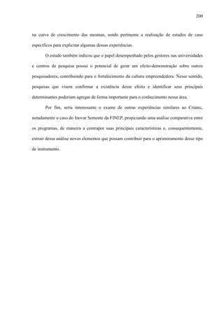 200
na curva de crescimento das mesmas, sendo pertinente a realização de estudos de caso
específicos para explicitar algumas dessas experiências.
O estudo também indicou que o papel desempenhado pelos gestores nas universidades
e centros de pesquisa possui o potencial de gerar um efeito-demonstração sobre outros
pesquisadores, contribuindo para o fortalecimento da cultura empreendedora. Nesse sentido,
pesquisas que visem confirmar a existência desse efeito e identificar seus principais
determinantes poderiam agregar de forma importante para o conhecimento nessa área.
Por fim, seria interessante o exame de outras experiências similares ao Criatec,
notadamente o caso do Inovar Semente da FINEP, propiciando uma análise comparativa entre
os programas, de maneira a contrapor suas principais características e, consequentemente,
extrair dessa análise novos elementos que possam contribuir para o aprimoramento desse tipo
de instrumento.
 