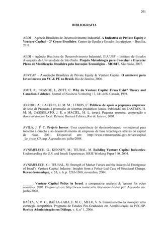 201
BIBLIOGRAFIA
ABDI – Agência Brasileira de Desenvolvimento Industrial. A Indústria de Private Equity e
Venture Capital – 2° Censo Brasileiro. Centro de Gestão e Estudos Estratégicos – Brasília,
2011.
ABDI – Agência Brasileira de Desenvolvimento Industrial; IEA/USP – Instituto de Estudos
Avançados da Universidade de São Paulo. Projeto Metodologia para Conceber e Executar
Plano de Mobilização Brasileira pela Inovação Tecnológica – MOBIT. São Paulo, 2007.
ABVCAP – Associação Brasileira de Private Equity & Venture Capital. O ambiente para
Investimento em VC & PE no Brasil. Rio de Janeiro, 2006.
AMIT, R., BRANDE, J., ZOTT, C. Why do Venture Capital Firms Exist? Theory and
Canadian Evidence. Journal of Nusiness Venturing 13, 441-466. Canada, 1998.
ARROIO, A.; LASTRES, H. M. M.; LEMOS, C. Políticas de apoio a pequenas empresas:
do leito de Procusto à promoção de sistemas produtivos locais. Publicado em LASTRES, H.
M. M; CASSIOLATO, J. E. e MACIEL, M. L. (orgs). Pequena empresa: cooperação e
desenvolvimento local. Relume Dumará Editora, Rio de Janeiro, 2003.
AVILA, J. P. C. Projeto Inovar: Uma experiência de desenvolvimento institucional para
fomento à criação e ao desenvolvimento de empresas de base tecnológica através do capital
de risco. 2001. Disponível em: http://www.venturecapital.gov.br/vcn/capital
_de_risco_CR.asp. Acessado em: julho/2008.
AVNIMELECH, G.; KENNEY, M.; TEUBAL, M. Building Venture Capital Industries:
Understanding the U.S. and Israeli Experiences. BRIE Working Paper 160. 2004.
AVNIMELECH, G.; TEUBAL, M. Strength of Market Forces and the Successful Emergence
of Israel’s Venture Capital Industry: Insights from a Policy-Led Case of Structural Change.
Revue économique, v. 55, n. 6, p. 1265-1300, novembro, 2004.
______. Venture Capital Policy in Israel: a comparative analysis & lessons for other
countries. 2002. Disponível em: http://www.insme.info /documenti/teubal.pdf. Acessado em:
junho/2008.
BAÊTA, A. M. C., BAÊTA-LARA, F. M. C., MELO, V. S. Financiamento da inovação: uma
estratégia competitiva. Programa de Estudos Pós-Graduados em Administração da PUC-SP.
Revista Administração em Diálogo, v. 8, n° 1, 2006.
 