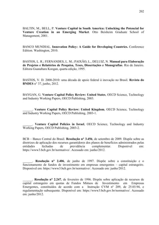 202
BALTIN, M., BELL, P. Venture Capital in South America: Unlocking the Potencial for
Venture Creation in an Emerging Market. Otto Beisheim Graduate School of
Management, 2001.
BANCO MUNDIAL. Innovation Policy: A Guide for Developing Countries. Conference
Edition. Washington, 2010.
BASTOS, L. R.; FERNANDES, L. M.; PAIXÃO, L., DELUIZ, N. Manual para Elaboração
de Projetos e Relatórios de Pesquisa, Teses, Dissertações e Monografias. Rio de Janeiro.
Editora Guanabara Koogan, quarta edição, 1995.
BASTOS, V. D. 2000-2010: uma década de apoio federal à inovação no Brasil. Revista do
BNDES n° 37, junho, 2012.
BAYGAN, G. Venture Capital Policy Review: United States, OECD Science, Technology
and Industry Working Papers, OECD Publishing, 2003.
______. Venture Capital Policy Review: United Kingdom, OECD Science, Technology
and Industry Working Papers, OECD Publishing, 2003-1.
______. Venture Capital Policies in Israel, OECD Science, Technology and Industry
Working Papers, OECD Publishing, 2003-2.
BCB – Banco Central do Brasil. Resolução n° 3.456, de setembro de 2009. Dispõe sobre as
diretrizes de aplicação dos recursos garantidores dos planos de benefícios administrados pelas
entidades fechadas de previdência complementar. Disponível em:
https://www3.bcb.gov.br/normativo/. Acessado em: junho/2012.
______. Resolução n° 2.406, de junho de 1997. Dispõe sobre a constituição e o
funcionamento de fundos de investimento em empresas emergentes – capital estrangeiro.
Disponível em: https://www3.bcb.gov.br/normativo/. Acessado em: junho/2012.
______. Resolução n° 2.247, de fevereiro de 1996. Dispõe sobre aplicação de recursos de
capital estrangeiro em quotas de Fundos Mútuos de Investimento em Empresas
Emergentes, constituídos de acordo com a Instrução CVM nº 209, de 25.03.94, e
regulamentação subsequente. Disponível em: https://www3.bcb.gov.br/normativo/. Acessado
em: junho/2012.
 
