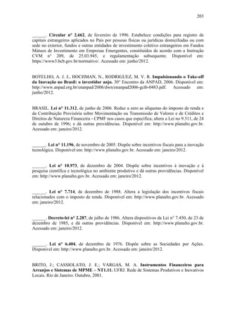 203
______. Circular n° 2.662, de fevereiro de 1996. Estabelece condições para registro de
capitais estrangeiros aplicados no País por pessoas físicas ou jurídicas domiciliadas ou com
sede no exterior, fundos e outras entidades de investimento coletivo estrangeiros em Fundos
Mútuos de Investimento em Empresas Emergentes, constituídos de acordo com a Instrução
CVM n° 209, de 25.03.945, e regulamentação subsequente. Disponível em:
https://www3.bcb.gov.br/normativo/. Acessado em: junho/2012.
BOTELHO, A. J. J., HOCHMAN, N., RODRIGUEZ, M. V. R. Impulsionando o Take-off
da Inovação no Brasil: o investidor anjo. 30° Encontro da ANPAD, 2006. Disponível em:
http://www.anpad.org.br/enanpad/2006/dwn/enanpad2006-gctb-0483.pdf. Acessado em:
junho/2012.
BRASIL. Lei n° 11.312, de junho de 2006. Reduz a zero as alíquotas do imposto de renda e
da Contribuição Provisória sobre Movimentação ou Transmissão de Valores e de Créditos e
Direitos de Natureza Financeira - CPMF nos casos que especifica; altera a Lei no 9.311, de 24
de outubro de 1996; e dá outras providências. Disponível em: http://www.planalto.gov.br.
Acessado em: janeiro/2012.
______. Lei n° 11.196, de novembro de 2005. Dispõe sobre incentivos fiscais para a inovação
tecnológica. Disponível em: http://www.planalto.gov.br. Acessado em: janeiro/2012.
______. Lei n° 10.973, de dezembro de 2004. Dispõe sobre incentivos à inovação e à
pesquisa científica e tecnológica no ambiente produtivo e dá outras providências. Disponível
em: http://www.planalto.gov.br. Acessado em: janeiro/2012.
______. Lei n° 7.714, de dezembro de 1988. Altera a legislação dos incentivos fiscais
relacionados com o imposto de renda. Disponível em: http://www.planalto.gov.br. Acessado
em: janeiro/2012.
______. Decreto-lei n° 2.287, de julho de 1986. Altera dispositivos da Lei n° 7.450, de 23 de
dezembro de 1985, e dá outras providências. Disponível em: http://www.planalto.gov.br.
Acessado em: janeiro/2012.
______. Lei n° 6.404, de dezembro de 1976. Dispõe sobre as Sociedades por Ações.
Disponível em: http://www.planalto.gov.br. Acessado em: janeiro/2012.
BRITO, J.; CASSIOLATO, J. E.; VARGAS, M. A. Instrumentos Financeiros para
Arranjos e Sistemas de MPME – NT1.11. UFRJ. Rede de Sistemas Produtivos e Inovativos
Locais. Rio de Janeiro. Outubro, 2001.
 