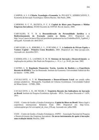 204
CAMPOS, A. L. S. Ciência, Tecnologia e Economia. In: PELAEZ V.; SZMRECSÁNYI, T.
Economia da Inovação Tecnológica. Editora Hucitec. São Paulo, 2006.
CARDOSO, S. C. P., BATISTA, P. C. S. Capital de Risco para Pequenas e Médias
Empresas Inovadoras. XXXII Encontro da ANPAD. Rio de Janeiro, 2008.
CARVALHO, N. V. B. A Desconsideração da Personalidade Jurídica e o
Redirecionamento da Execução contra os Sócios. 2012. Disponível em:
http://www3.pucrs.br/pucrs/files/uni/poa/direito/graduacao/tcc/tcc2/trabalhos2010_2/gabriel_l
udvig.pdf. Acessado em: abril/2013.
CARVALHO, A. G., RIBEIRO, L. L., FURTADO, C. V. A Indústria de Private Equity e
Venture Capital – Primeiro Censo Brasileiro. 2005. Disponível em: http://gvcepe.com.
Acessado em: dezembro/2011.
CASSIOLATO, J. E.; LASTRES, H. M. M. Sistemas de Inovação e Desenvolvimento: as
implicações de política. São Paulo em Perspectiva, v. 19, n. 1, p. 34-45, jan./mar. 2005.
CASTRO, L. B. Regulação Financeira: Teoria, Acordos de Basileia e a Experiência
Recente do BNDES. Tese de Doutorado. Instituto de Economia. Universidade Federal do Rio
de Janeiro – UFRJ, 2009.
CAVALCANTE, A. T. M. Financiamento e Desenvolvimento Local: um estudo sobre
arranjos produtivos. Monografia. Faculdade de Ciências Econômicas. Universidade Federal
de Minas Gerais – UFMG, 2006.
CAVALCANTE, L. R.; DE NEGRI, F. Trajetória Recente dos Indicadores de Inovação
no Brasil. Instituto de Pesquisa Econômica Aplicada – IPEA. Texto para Discussão n° 1.659,
2011.
CGEE – Centro de Gestão e Estudos Estratégicos. Capital de Risco no Brasil: Marco legal e
experiência internacional. Relatório Final. 2003. Disponível em: http://www.
venturecapital.gov.br/vcn/capital_de_risco_CR.asp. Acessado em: julho/2008.
CGEE – Centro de Gestão e Estudos Estratégicos; ANPEI – Associação Nacional de Pesquisa
e Desenvolvimento das Empresas Inovadoras. Os novos instrumentos de apoio à inovação:
uma avaliação inicial. Brasília, 2008
 