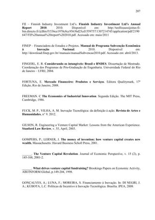 207
FII – Finnish Industry Investment Ltd’s. Finnish Industry Investiment Ltd’s Annual
Report 2010. 2010. Disponível em: http://teollisuussijoitus-fi-
bin.directo.fi/@Bin/f1536ce1970c8cc9563bd25cd1559757/1307214745/application/pdf/2190
647/FII%20annual%20report%202010.pdf. Acessado em: maio/2011
FINEP – Financiadora de Estudos e Projetos. Manual de Programa Subvenção Econômica
à Inovação Nacional. 2010. Disponível em:
http://download.finep.gov.br//manuais/manualSubvencao2010.pdf. Acessado em: abril/2013.
FINGERL, E. R. Considerando os intangíveis: Brasil e BNDES. Dissertação de Mestrado.
Coordenação dos Programas de Pós-Graduação de Engenharia. Universidade Federal do Rio
de Janeiro – UFRJ, 2004.
FORTUNA, E. Mercado Financeiro: Produtos e Serviços. Editora Qualitymark, 17ª
Edição, Rio de Janeiro, 2008.
FREEMAN. C The Economics of Industrial Innovation. Segunda Edição. The MIT Press,
Cambridge, 1986.
FUCK, M. P., VILHA, A. M. Inovação Tecnológica: da definição à ação. Revista de Artes e
Humanidades, n° 9. 2012.
GILSON, R. Engineering a Venture Capital Market: Lessons from the American Experience.
Stanford Law Review, v. 55, April, 2003.
GOMPERS, P.; LERNER, J. The money of invention: how venture capital creates new
wealth. Massachusetts: Havard Business Scholl Press, 2001.
______. The Venture Capital Revolution. Journal of Economic Perspective, v. 15 (2), p.
145-168, 2001-2.
______. What drives venture capital fundraising? Brookings Papers on Economic Activity,
ABI/INFORM Global, p.149-204, 1998.
GONÇALVES, A.; LUNA, F.; MOREIRA, S. Financiamento à Inovação. In: DI NEGRI, J.
A.; KUBOTA, L.C. Políticas de Incentivo à Inovação Tecnológica. Brasília. IPEA, 2008.
 