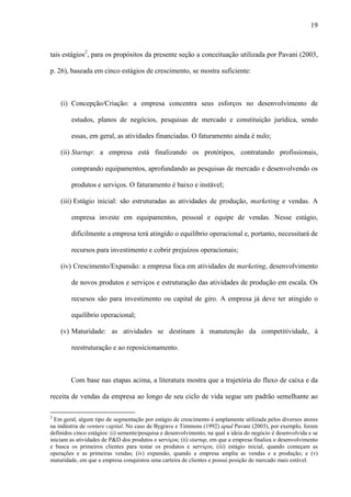 19
tais estágios2
, para os propósitos da presente seção a conceituação utilizada por Pavani (2003,
p. 26), baseada em cinco estágios de crescimento, se mostra suficiente:
(i) Concepção/Criação: a empresa concentra seus esforços no desenvolvimento de
estudos, planos de negócios, pesquisas de mercado e constituição jurídica, sendo
essas, em geral, as atividades financiadas. O faturamento ainda é nulo;
(ii) Startup: a empresa está finalizando os protótipos, contratando profissionais,
comprando equipamentos, aprofundando as pesquisas de mercado e desenvolvendo os
produtos e serviços. O faturamento é baixo e instável;
(iii) Estágio inicial: são estruturadas as atividades de produção, marketing e vendas. A
empresa investe em equipamentos, pessoal e equipe de vendas. Nesse estágio,
dificilmente a empresa terá atingido o equilíbrio operacional e, portanto, necessitará de
recursos para investimento e cobrir prejuízos operacionais;
(iv) Crescimento/Expansão: a empresa foca em atividades de marketing, desenvolvimento
de novos produtos e serviços e estruturação das atividades de produção em escala. Os
recursos são para investimento ou capital de giro. A empresa já deve ter atingido o
equilíbrio operacional;
(v) Maturidade: as atividades se destinam à manutenção da competitividade, à
reestruturação e ao reposicionamento.
Com base nas etapas acima, a literatura mostra que a trajetória do fluxo de caixa e da
receita de vendas da empresa ao longo de seu ciclo de vida segue um padrão semelhante ao
2
Em geral, algum tipo de segmentação por estágio de crescimento é amplamente utilizada pelos diversos atores
na indústria de venture capital. No caso de Bygrave e Timmons (1992) apud Pavani (2003), por exemplo, foram
definidos cinco estágios: (i) semente/pesquisa e desenvolvimento, na qual a ideia do negócio é desenvolvida e se
iniciam as atividades de P&D dos produtos e serviços; (ii) startup, em que a empresa finaliza o desenvolvimento
e busca os primeiros clientes para testar os produtos e serviços; (iii) estágio inicial, quando começam as
operações e as primeiras vendas; (iv) expansão, quando a empresa amplia as vendas e a produção; e (v)
maturidade, em que a empresa conquistou uma carteira de clientes e possui posição de mercado mais estável.
 