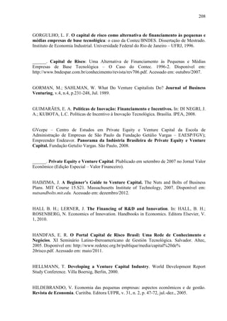 208
GORGULHO, L. F. O capital de risco como alternativa de financiamento às pequenas e
médias empresas de base tecnológica: o caso da Contec/BNDES. Dissertação de Mestrado.
Instituto de Economia Industrial. Universidade Federal do Rio de Janeiro – UFRJ, 1996.
______. Capital de Risco: Uma Alternativa de Financiamento às Pequenas e Médias
Empresas de Base Tecnológica – O Caso do Contec. 1996-2. Disponível em:
http://www.bndespar.com.br/conhecimento/revista/rev706.pdf. Acessado em: outubro/2007.
GORMAN, M.; SAHLMAN, W. What Do Venture Capitalists Do? Journal of Business
Venturing, v.4, n.4, p.231-248, Jul. 1989.
GUIMARÃES, E. A. Políticas de Inovação: Financiamento e Incentivos. In: DI NEGRI, J.
A.; KUBOTA, L.C. Políticas de Incentivo à Inovação Tecnológica. Brasília. IPEA, 2008.
GVcepe – Centro de Estudos em Private Equity e Venture Capital da Escola de
Administração de Empresas de São Paulo da Fundação Getúlio Vargas – EAESP/FGV);
Empreender Endeavor. Panorama da Indústria Brasileira de Private Equity e Venture
Capital. Fundação Getulio Vargas. São Paulo, 2008.
______. Private Equity e Venture Capital. Plublicado em setembro de 2007 no Jornal Valor
Econômico (Edição Especial – Valor Financeiro).
HADZIMA, J. A Beginner’s Guide to Venture Capital. The Nuts and Bolts of Business
Plans. MIT Course 15.S21. Massachusetts Institute of Technology, 2007. Disponível em:
nutsandbolts.mit.edu. Acessado em: dezembro/2012.
HALL B. H.; LERNER, J. The Financing of R&D and Innovation. In: HALL, B. H.;
ROSENBERG, N. Economics of Innovation. Handbooks in Economics. Editora Elsevier, V.
1, 2010.
HANDFAS, E. R. O Portal Capital de Risco Brasil: Uma Rede de Conhecimento e
Negócios. XI Seminário Latino-Iberoamericano de Gestión Tecnológica. Salvador. Altec,
2005. Disponível em: http://www.redetec.org.br/publique/media/capital%20de%
20risco.pdf. Acessado em: maio/2011.
HELLMANN, T. Developing a Venture Capital Industry. World Development Report
Study Conference. Villa Boersig, Berlin, 2000.
HILDEBRANDO, V. Economia das pequenas empresas: aspectos econômicos e de gestão.
Revista de Economia. Curitiba. Editora UFPR, v. 31, n. 2, p. 47-72, jul.-dez., 2005.
 