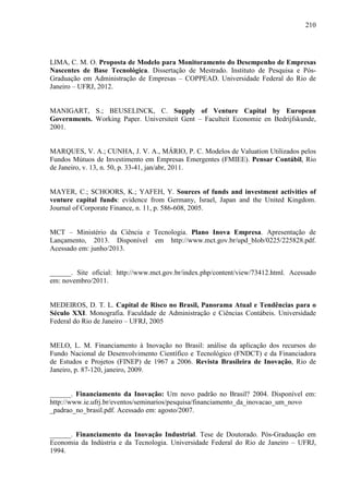 210
LIMA, C. M. O. Proposta de Modelo para Monitoramento do Desempenho de Empresas
Nascentes de Base Tecnológica. Dissertação de Mestrado. Instituto de Pesquisa e Pós-
Graduação em Administração de Empresas – COPPEAD. Universidade Federal do Rio de
Janeiro – UFRJ, 2012.
MANIGART, S.; BEUSELINCK, C. Supply of Venture Capital by European
Governments. Working Paper. Universiteit Gent – Faculteit Economie en Bedrijfskunde,
2001.
MARQUES, V. A.; CUNHA, J. V. A., MÁRIO, P. C. Modelos de Valuation Utilizados pelos
Fundos Mútuos de Investimento em Empresas Emergentes (FMIEE). Pensar Contábil, Rio
de Janeiro, v. 13, n. 50, p. 33-41, jan/abr, 2011.
MAYER, C.; SCHOORS, K.; YAFEH, Y. Sources of funds and investment activities of
venture capital funds: evidence from Germany, Israel, Japan and the United Kingdom.
Journal of Corporate Finance, n. 11, p. 586-608, 2005.
MCT – Ministério da Ciência e Tecnologia. Plano Inova Empresa. Apresentação de
Lançamento, 2013. Disponível em http://www.mct.gov.br/upd_blob/0225/225828.pdf.
Acessado em: junho/2013.
______. Site oficial: http://www.mct.gov.br/index.php/content/view/73412.html. Acessado
em: novembro/2011.
MEDEIROS, D. T. L. Capital de Risco no Brasil, Panorama Atual e Tendências para o
Século XXI. Monografia. Faculdade de Administração e Ciências Contábeis. Universidade
Federal do Rio de Janeiro – UFRJ, 2005
MELO, L. M. Financiamento à Inovação no Brasil: análise da aplicação dos recursos do
Fundo Nacional de Desenvolvimento Científico e Tecnológico (FNDCT) e da Financiadora
de Estudos e Projetos (FINEP) de 1967 a 2006. Revista Brasileira de Inovação, Rio de
Janeiro, p. 87-120, janeiro, 2009.
______. Financiamento da Inovação: Um novo padrão no Brasil? 2004. Disponível em:
http://www.ie.ufrj.br/eventos/seminarios/pesquisa/financiamento_da_inovacao_um_novo
_padrao_no_brasil.pdf. Acessado em: agosto/2007.
______. Financiamento da Inovação Industrial. Tese de Doutorado. Pós-Graduação em
Economia da Indústria e da Tecnologia. Universidade Federal do Rio de Janeiro – UFRJ,
1994.
 