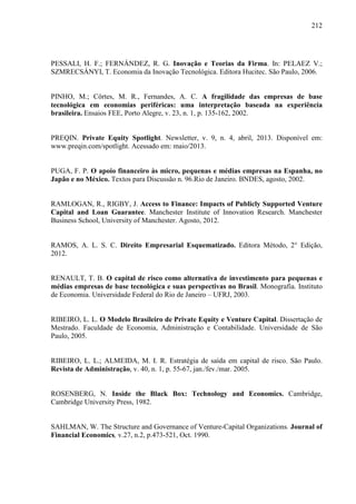 212
PESSALI, H. F.; FERNÁNDEZ, R. G. Inovação e Teorias da Firma. In: PELAEZ V.;
SZMRECSÁNYI, T. Economia da Inovação Tecnológica. Editora Hucitec. São Paulo, 2006.
PINHO, M.; Côrtes, M. R., Fernandes, A. C. A fragilidade das empresas de base
tecnológica em economias periféricas: uma interpretação baseada na experiência
brasileira. Ensaios FEE, Porto Alegre, v. 23, n. 1, p. 135-162, 2002.
PREQIN. Private Equity Spotlight. Newsletter, v. 9, n. 4, abril, 2013. Disponível em:
www.preqin.com/spotlight. Acessado em: maio/2013.
PUGA, F. P. O apoio financeiro às micro, pequenas e médias empresas na Espanha, no
Japão e no México. Textos para Discussão n. 96.Rio de Janeiro. BNDES, agosto, 2002.
RAMLOGAN, R., RIGBY, J. Access to Finance: Impacts of Publicly Supported Venture
Capital and Loan Guarantee. Manchester Institute of Innovation Research. Manchester
Business School, University of Manchester. Agosto, 2012.
RAMOS, A. L. S. C. Direito Empresarial Esquematizado. Editora Método, 2° Edição,
2012.
RENAULT, T. B. O capital de risco como alternativa de investimento para pequenas e
médias empresas de base tecnológica e suas perspectivas no Brasil. Monografia. Instituto
de Economia. Universidade Federal do Rio de Janeiro – UFRJ, 2003.
RIBEIRO, L. L. O Modelo Brasileiro de Private Equity e Venture Capital. Dissertação de
Mestrado. Faculdade de Economia, Administração e Contabilidade. Universidade de São
Paulo, 2005.
RIBEIRO, L. L.; ALMEIDA, M. I. R. Estratégia de saída em capital de risco. São Paulo.
Revista de Administração, v. 40, n. 1, p. 55-67, jan./fev./mar. 2005.
ROSENBERG, N. Inside the Black Box: Technology and Economics. Cambridge,
Cambridge University Press, 1982.
SAHLMAN, W. The Structure and Governance of Venture-Capital Organizations. Journal of
Financial Economics, v.27, n.2, p.473-521, Oct. 1990.
 