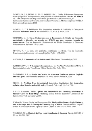 213
SANTOS, D. J. S., PENNA, E., SÁ, E., GORGULHO, L. Fundos de Empresas Emergentes:
novas perspectivas de capitalização para pequenas e médias empresas, Revista do BNDES,
s/n., 1996. Disponível em: http://www.bndes.gov.br/SiteBNDES/bndes/bndes_pt/
Institucional/Publicacoes/Consulta_Expressa/Setor/Pequenas_e_Medias_Empresas/199612_7.
html. Acessado em: junho/2012.
SANTOS, D. J. S. Debêntures: Um Instrumento Moderno de Aplicação e Captação de
Recursos. Revista do BNDES, Rio de Janeiro, v. 13, n° 26, p. 35-54, 2006.
SCHAPIRO, M. G. Novos Parâmetros para a Intervenção do Estado na Economia:
persistência e dinâmica na atuação do BNDES em uma economia baseada no
conhecimento. Tese de Doutorado. Departamento de Direito Econômico e Financeiro.
Universidade de São Paulo – USP, 2009.
SIFFERT, N. F. A teoria dos contratos econômicos e a firma. Tese de Doutorado.
Departmaneto de Economia. Universidade de São Paulo – USP, 1996.
STIGLITZ, J. E. Economics of the Public Sector. HardCover. Terceira Edição, 2000.
SZMRECSÁNYI, T. A Herança Schumpeteriana. In: PELAEZ V.; SZMRECSÁNYI, T.
Economia da Inovação Tecnológica. Editora Hucitec. São Paulo, 2006.
TAKAHASHI, J. T. Avaliação da Carteira de Ativos nos Fundos de Venture Capital e
Private Equity. Série Academia-Empresa. São Paulo. Editora Atlas S/A, 2006.
TEECE, D. Profiting from technological innovation: implications for integration,
collaboration, licensing and public policy. Research Policy, vol. 15, n° 6, 1986.
UNITED NATIONS. Policy Options and Instruments for Financing Innovation: A
Pratical Guide to Early-Stage Financing. United Nations Economic Commission for
Europe. New York and Geneva, 2009.
US-Brazil – Venture Capital and Entrepreneurship. The Brazilian Venture Capital Industry
and its Strategic Role in Closing the Financing Gap of SMEs. Fundação Getúlio Vargas –
Centro de Estudos em Private Equity e Venture Capital da EAESP. São Paulo. 2006.
VENTURA, M. M. O estudo de Caso como Modalidade de Pesquisa. Revista SOCERJ, n°
20, pg. 383-386. 2007.
 