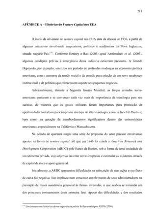 215
APÊNDICE A – Histórico do Venture Capital nos EUA
O início da atividade de venture capital nos EUA data da década de 1930, a partir de
algumas iniciativas envolvendo empresários, políticos e acadêmicos da Nova Inglaterra,
situada naquele País151
. Conforme Kenney e Rao (2003) apud Avnimalech et al. (2004),
algumas condições prévias à emergência desta indústria estiveram presentes. A Grande
Depressão, por exemplo, sinalizou um período de profundas mudanças na economia política
americana, com o aumento da tensão social e da pressão para criação de um novo arcabouço
institucional e de políticas que oferecessem suporte aos pequenos negócios.
Adicionalmente, durante a Segunda Guerra Mundial, as forças armadas norte-
americana passaram a se convencer cada vez mais da importância da tecnologia para seu
sucesso, de maneira que os gastos militares foram importantes para promoção de
oportunidades lucrativas para empresas startups de alta tecnologia, como a Hewlett Packard,
bem como na geração de transbordamentos significativos dentro das universidades
americanas, especialmente na Califórnia e Massachusetts.
Na década de quarenta surgiu uma série de propostas do setor privado envolvendo
aportes na forma de venture capital, até que em 1946 foi criada a American Research and
Development Corporation (ARDC) pelo Banco de Boston, sob a forma de uma sociedade de
investimento privada, cujo objetivo era criar novas empresas e estimular as existentes através
de capital de risco e apoio gerencial.
Inicialmente, a ARDC apresentou dificuldades na subscrição de suas ações e seu fluxo
de caixa foi negativo. Isto implicou num crescente envolvimento de seus administradores na
prestação de maior assistência gerencial às firmas investidas, o que acabou se tornando um
dos principais ensinamentos desta primeira fase. Apesar das dificuldades e dos resultados
151
Um interessante histórico dessa experiência prévia foi levantado por ABDI (2009).
 