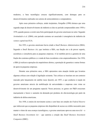 216
modestos, a base tecnológica cresceu significativamente, com destaque para os
desenvolvimentos realizados nos setores de semicondutores e computadores.
Após esses primeiros esforços, ainda incipientes, Gorgulho (1996) destaca que uma
segunda etapa de desenvolvimento da indústria se deu no período compreendido entre 1958 e
1978, quando passou a existir uma forte participação do governo americano no setor. Segundo
Avnimelech et al. (2004), este período costuma ser associado à emergência da indústria de
venture capital nos EUA.
Em 1953, o governo americano havia criado a Small Business Administration (SBA).
Segundo o Small Business Act, que instituiu a SBA, sua função era a de prover suporte,
assistência e consultoria para as pequenas empresas. A lei também previa a garantia de uma
fração dos contratos públicos e a venda de bens excedentes a tais empreendimentos. Em 1954,
a SBA já realizava operações de empréstimos diretos, a prestação de garantias e outras formas
de apoio às pequenas empresas.
Durante seus primeiros anos, a SBA apresentou uma atuação tímida que levantou
algumas críticas com relação à legislação existente. Tais críticas se inseriam em um contexto
marcado pelo lançamento do satélite russo Sputnik, em 1957, o que conduziu à reação do
governo americano através da mobilização de universidades e empresas com vistas ao
desenvolvimento de um programa espacial. Nesse processo, os gastos em P&D cresceram
maciçamente e houve o aumento da demanda por produtos de alta-tecnologia por parte da
indústria de defesa americana.
Em 1958, à esteira do movimento acima e com base em estudos do Federal Reserve
que indicavam que as pequenas empresas não dispunham de acesso ao crédito necessário para
manter o ritmo de seus avanços tecnológicos, o governo americano aprovou uma nova lei – o
Small Business Investiment Act – que autoriza a criação das Small Business Investment
Companies (SBIC).
 
