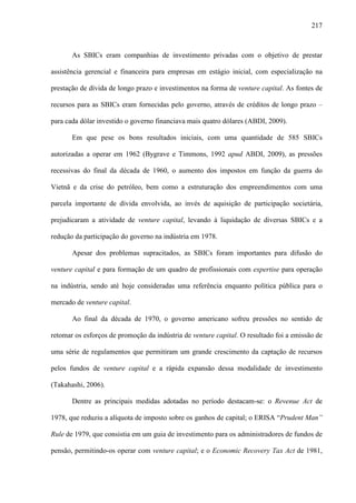217
As SBICs eram companhias de investimento privadas com o objetivo de prestar
assistência gerencial e financeira para empresas em estágio inicial, com especialização na
prestação de dívida de longo prazo e investimentos na forma de venture capital. As fontes de
recursos para as SBICs eram fornecidas pelo governo, através de créditos de longo prazo –
para cada dólar investido o governo financiava mais quatro dólares (ABDI, 2009).
Em que pese os bons resultados iniciais, com uma quantidade de 585 SBICs
autorizadas a operar em 1962 (Bygrave e Timmons, 1992 apud ABDI, 2009), as pressões
recessivas do final da década de 1960, o aumento dos impostos em função da guerra do
Vietnã e da crise do petróleo, bem como a estruturação dos empreendimentos com uma
parcela importante de dívida envolvida, ao invés de aquisição de participação societária,
prejudicaram a atividade de venture capital, levando à liquidação de diversas SBICs e a
redução da participação do governo na indústria em 1978.
Apesar dos problemas supracitados, as SBICs foram importantes para difusão do
venture capital e para formação de um quadro de profissionais com expertise para operação
na indústria, sendo até hoje consideradas uma referência enquanto política pública para o
mercado de venture capital.
Ao final da década de 1970, o governo americano sofreu pressões no sentido de
retomar os esforços de promoção da indústria de venture capital. O resultado foi a emissão de
uma série de regulamentos que permitiram um grande crescimento da captação de recursos
pelos fundos de venture capital e a rápida expansão dessa modalidade de investimento
(Takahashi, 2006).
Dentre as principais medidas adotadas no período destacam-se: o Revenue Act de
1978, que reduziu a alíquota de imposto sobre os ganhos de capital; o ERISA “Prudent Man”
Rule de 1979, que consistia em um guia de investimento para os administradores de fundos de
pensão, permitindo-os operar com venture capital; e o Economic Recovery Tax Act de 1981,
 