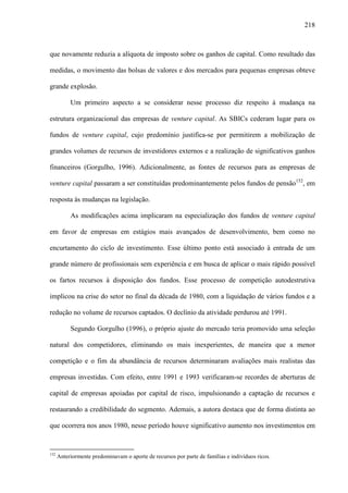 218
que novamente reduzia a alíquota de imposto sobre os ganhos de capital. Como resultado das
medidas, o movimento das bolsas de valores e dos mercados para pequenas empresas obteve
grande explosão.
Um primeiro aspecto a se considerar nesse processo diz respeito à mudança na
estrutura organizacional das empresas de venture capital. As SBICs cederam lugar para os
fundos de venture capital, cujo predomínio justifica-se por permitirem a mobilização de
grandes volumes de recursos de investidores externos e a realização de significativos ganhos
financeiros (Gorgulho, 1996). Adicionalmente, as fontes de recursos para as empresas de
venture capital passaram a ser constituídas predominantemente pelos fundos de pensão152
, em
resposta às mudanças na legislação.
As modificações acima implicaram na especialização dos fundos de venture capital
em favor de empresas em estágios mais avançados de desenvolvimento, bem como no
encurtamento do ciclo de investimento. Esse último ponto está associado à entrada de um
grande número de profissionais sem experiência e em busca de aplicar o mais rápido possível
os fartos recursos à disposição dos fundos. Esse processo de competição autodestrutiva
implicou na crise do setor no final da década de 1980, com a liquidação de vários fundos e a
redução no volume de recursos captados. O declínio da atividade perdurou até 1991.
Segundo Gorgulho (1996), o próprio ajuste do mercado teria promovido uma seleção
natural dos competidores, eliminando os mais inexperientes, de maneira que a menor
competição e o fim da abundância de recursos determinaram avaliações mais realistas das
empresas investidas. Com efeito, entre 1991 e 1993 verificaram-se recordes de aberturas de
capital de empresas apoiadas por capital de risco, impulsionando a captação de recursos e
restaurando a credibilidade do segmento. Ademais, a autora destaca que de forma distinta ao
que ocorrera nos anos 1980, nesse período houve significativo aumento nos investimentos em
152
Anteriormente predominavam o aporte de recursos por parte de famílias e indivíduos ricos.
 