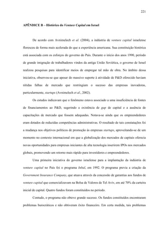 221
APÊNDICE B – Histórico do Venture Capital em Israel
De acordo com Avnimelech et al. (2004), a indústria de venture capital israelense
floresceu de forma mais acelerada do que a experiência americana. Sua constituição histórica
está associada com os esforços do governo do País. Durante o início dos anos 1990, período
de grande imigração de trabalhadores vindos da antiga União Soviética, o governo de Israel
realizou pesquisas para identificar meios de empregar tal mão de obra. No âmbito dessa
iniciativa, observou-se que apesar do massivo suporte à atividade de P&D oferecido haviam
nítidas falhas de mercado que restringiam o sucesso das empresas inovadoras,
particularmente, startups (Avnimelech et al., 2002).
Os estudos indicavam que o fenômeno estava associado a uma insuficiência de fontes
de financiamentos ao P&D, sugerindo a existência de gap de capital e a ausência de
capacitações de mercado que fossem adequadas. Notava-se ainda que os empreendedores
eram dotados de reduzidas competências administrativas. O resultado de tais constatações foi
a mudança nos objetivos políticos de promoção às empresas startups, aproveitando-se de um
momento no contexto internacional em que a globalização dos mercados de capitais oferecia
novas oportunidades para empresas iniciantes de alta tecnologia inserirem IPOs nos mercados
globais, promovendo um retorno mais rápido para investidores e empreendedores.
Uma primeira iniciativa do governo israelense para a implantação da indústria de
venture capital no País foi o programa Inbal, em 1992. O programa previa a criação da
Government Insurance Company, que atuava através da concessão de garantias aos fundos de
venture capital que comercializavam na Bolsa de Valores de Tel Aviv, em até 70% da carteira
inicial de capital. Quatro fundos foram constituídos no período.
Contudo, o programa não obteve grande sucesso. Os fundos constituídos encontraram
problemas burocráticos e não obtiveram êxito financeiro. Em certa medida, tais problemas
 