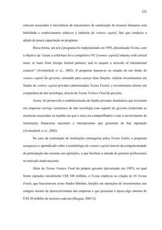 222
estavam associados à inexistência de mecanismos de canalização de recursos humanos com
habilidade e conhecimentos relativos à indústria de venture capital, fato que conduziu a
adição de pouca capacitação ao programa.
Dessa forma, um novo programa foi implementado em 1993, denominado Yozma, com
o objetivo de “create a solid base for a competitive VC [venture capital] industry with critical
mass; to learn from foreign limited partners; and to acquire a network of international
contacts” (Avnimelech et al., 2002). O programa baseou-se na criação de um fundo de
venture capital do governo, orientado para exercer duas funções: realizar investimentos em
fundos de venture capital privados (denominados Yozma Funds); e investimentos diretos em
companhias de alta tecnologia, através do Yozma Venture Fund do governo.
Assim, foi promovido o estabelecimento de fundos privados domésticos que investiam
em empresas startups israelenses de alta tecnologia com suporte do governo (reduzindo as
incertezas associadas na medida em que o risco era compartilhado) e com o envolvimento de
instituições financeiras nacionais e internacionais que gozassem de boa reputação
(Avnimelech et al., 2002).
No caso da contratação de instituições estrangeiras pelos Yozma Funds, o programa
assegurava o aprendizado sobre a metodologia do venture capital através da compulsoriedade
da participação das mesmas nas operações, o que facilitou a entrada de gestores profissionais
no mercado ainda nascente.
Além do Yozma Venture Fund do próprio governo (privatizado em 1997), no qual
foram injetados inicialmente US$ 100 milhões, o Yozma implicou na criação de 10 Yozma
Funds, que funcionavam como fundos híbridos, focados em operações de investimentos nos
estágios iniciais de desenvolvimento das empresas e que possuíam à época algo entorno de
US$ 20 milhões de recursos cada um (Baygan, 2003-2).
 