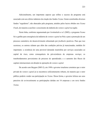 223
Adicionalmente, um importante aspecto que reflete o sucesso do programa está
associado com aos efeitos indutores da criação dos fundos Yozma: foram constituídos diversos
fundos “seguidores”, não abarcados pelo programa, atraídos pelos lucros obtidos nos Yozma
Funds, de maneira a auxiliar o crescimento da indústria de venture capital na região.
Nesta linha, conforme argumentado por Avnimelech et al. (2002), o programa Yozma
foi o gatilho para emergência da indústria de venture capital no País e para a promoção de um
processo cumulativo de desenvolvimento alimentado por feedbacks positivos. Para que isso
ocorresse, os autores relatam que além das condições prévias já mencionadas, também foi
importante: a existência de uma provável demanda insatisfeita por serviços associados ao
capital de risco, como consequência da pré-existência de empresas startups; os
transbordamentos provenientes do processo de aprendizado; e o aumento dos fluxos de
capitais internacionais em direção às operações de venture capital.
De acordo com Baygan (2003-2), em 1998 o governo israelense constatou que o setor
privado de venture capital já se encontrava suficientemente robusto, de maneira que o setor
público poderia vender sua participação no Yozma. Dessa forma, o governo leiloou aos seus
parceiros de co-investimento as participações detidas em 14 empresas e em nove fundos
Yozma.
 