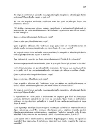 225
Ao longo do tempo foram realizadas mudanças/adaptações nas práticas adotadas pelo Fundo
nesta etapa? Quais são elas e quais os motivos?
No caso das propostas analisadas e rejeitadas nesta fase, quais os principais fatores que
pesaram na decisão?
C.2) Análise: etapa em que todos os aspectos e detalhes do investimento pré-selecionado no
passo anterior são revistos cuidadosamente. No final desta etapa toma-se a decisão de investir,
ou não, no negócio.
Quais as práticas adotadas pelo Fundo nesta etapa?
Quais as principais dificuldades nesta etapa?
Quais as práticas adotadas pelo Fundo nesta etapa que podem ser consideradas novas em
relação àquelas normalmente praticadas por outros fundos de venture capital?
Ao longo do tempo foram realizadas mudanças/adaptações nas práticas adotadas pelo Fundo
nesta etapa? Quais são elas e quais os motivos?
Qual o número de propostas que foram encaminhadas para o Comitê de Investimentos?
No caso das propostas não encaminhadas, quais os principais fatores que pesaram na decisão?
C.3) Estruturação: etapa em que são definidos os direitos e deveres de cada agente envolvido
na operação, isto é, são esmiuçadas as cláusulas contratuais entre a firma investida e o fundo.
Quais as práticas adotadas pelo Fundo nesta etapa?
Quais as principais dificuldades nesta etapa?
Quais as práticas adotadas pelo Fundo nesta etapa que podem ser consideradas novas em
relação àquelas normalmente praticadas por outros fundos de venture capital?
Ao longo do tempo foram realizadas mudanças/adaptações nas práticas adotadas pelo Fundo
nesta etapa? Quais são elas?
O regulamento do Fundo prevê o investimento em empresas por meio de participação
acionária, debêntures conversíveis ou bônus de subscrição. Quais foram os instrumentos
utilizados nos investimentos realizados e o porquê de sua escolha em detrimento de outra
forma de aporte?
Existe algum tipo de exigência com relação à constituição societária das empresas investidas
(tipos e classes de ações)? Nos contratos estabelecidos com as empresas investidas existem
cláusulas contratuais que confiram poderes especiais ao Fundo (por exemplo: poder de veto,
prioridade de investimento nos aumentos de capital; prioridade na compra de ações)?
Existe algum tipo de limite quanto ao percentual de participação do Fundo no capital das
investidas? Qual o percentual de participação médio do Fundo Criatec no capital das empresas
investidas?
 