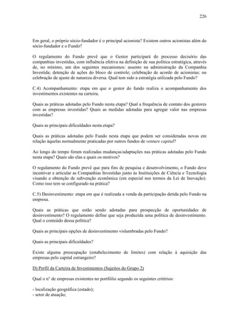 226
Em geral, o próprio sócio-fundador é o principal acionista? Existem outros acionistas além do
sócio-fundador e o Fundo?
O regulamento do Fundo prevê que o Gestor participará do processo decisório das
companhias investidas, com influência efetiva na definição de sua política estratégica, através
de, no mínimo, um dos seguintes mecanismos: assento na administração da Companhia
Investida; detenção de ações do bloco de controle; celebração de acordo de acionistas; ou
celebração de ajuste de natureza diversa. Qual tem sido a estratégia utilizada pelo Fundo?
C.4) Acompanhamento: etapa em que o gestor do fundo realiza o acompanhamento dos
investimentos existentes na carteira.
Quais as práticas adotadas pelo Fundo nesta etapa? Qual a frequência de contato dos gestores
com as empresas investidas? Quais as medidas adotadas para agregar valor nas empresas
investidas?
Quais as principais dificuldades nesta etapa?
Quais as práticas adotadas pelo Fundo nesta etapa que podem ser consideradas novas em
relação àquelas normalmente praticadas por outros fundos de venture capital?
Ao longo do tempo foram realizadas mudanças/adaptações nas práticas adotadas pelo Fundo
nesta etapa? Quais são elas e quais os motivos?
O regulamento do Fundo prevê que para fins de pesquisa e desenvolvimento, o Fundo deve
incentivar e articular as Companhias Investidas junto às Instituições de Ciência e Tecnologia
visando a obtenção de subvenção econômica (em especial nos termos da Lei de Inovação).
Como isso tem se configurado na prática?
C.5) Desinvestimento: etapa em que é realizada a venda da participação detida pelo Fundo na
empresa.
Quais as práticas que estão sendo adotadas para prospecção de oportunidades de
desinvestimento? O regulamento define que seja produzida uma política de desinvestimento.
Qual o conteúdo dessa política?
Quais as principais opções de desinvestimento vislumbradas pelo Fundo?
Quais as principais dificuldades?
Existe alguma preocupação (estabelecimento de limites) com relação à aquisição das
empresas pelo capital estrangeiro?
D) Perfil da Carteira de Investimentos (Sujeitos do Grupo 2)
Qual o n° de empresas existentes no portfólio segundo os seguintes critérios:
- localização geográfica (estado);
- setor de atuação;
 
