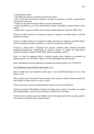 227
- solução desenvolvida;
- maturidade da empresa no momento do primeiro aporte;
- tipo de inovação (inovação de produto, inovação de processo, inovação organizacional,
inovação de marketing);
- impacto da inovação (inovação radical, inovação incremental);
- origem (incubadora, spin-off de universidade, instituto tecnológico, arranjo produtivo local,
outros);
- relação entre os gastos em P&D versus Receita Líquida média da carteira de 2008 a 2012.
Fornecer os dados relativos à evolução do número de empresas investidas desde o início de
operação do Fundo?
Fornecer os dados relativos à evolução do capital aprovado nas empresas investidas desde o
início de operação do Fundo, incluindo os rounds de investimento realizados?
Fornecer os dados sobre a destinação dos recursos recebidos pelas empresas investidas
(máquinas/equipamentos, qualificação de pessoal, aumento do quadro de funcionários,
expansão da matriz, criação de filial, P&D, registro de patentes, outros)?
Qual o n° total de empregos diretos e indiretos gerados pelas empresas no momento do
primeiro aporte e em 31/03/2013? Qual o nível de escolaridade dos profissionais?
Qual o faturamento total das empresas no momento do primeiro aporte e em 31/03/2013?
E) Considerações Finais (Sujeitos dos Grupos 1 e 2)
Qual o legado que essa experiência deixa para o setor (profissionalização do setor, boas
práticas, etc)?
Quais as lições que o Programa Criatec permite extrair quanto a melhor forma de atuação do
setor público no apoio direto ao venture capital?
Como você avalia os custos de manutenção do fundo vis-à-vis seus benefícios?
Aponte as principais dificuldades existentes na relação entre o gestor x investidor e na relação
entre empreendedor x gestor. De que maneira os conflitos são resolvidos?
Tendo em vista o objetivo geral do trabalho, existe mais alguma deficiência ou ponto positivo
com relação ao Programa que mereça destaque?
 