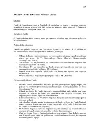 228
ANEXO A – Edital de Chamada Pública do Criatec
Objetivo
Fundo de Investimento com a finalidade de capitalizar as micro e pequenas empresas
inovadoras de capital semente e de lhes prover um adequado apoio gerencial. O fundo terá
como base legal a Instrução CVM nº 209.
Duração do Fundo
O Fundo terá duração de 10 anos, sendo que os quatro primeiros anos referem-se ao Período
de Investimentos.
Política de Investimentos
Poderão ser apoiadas empresas com faturamento líquido de, no máximo, R$ 6 milhões, no
ano imediatamente anterior à capitalização do Fundo, sendo que:
• O Foco do Fundo é de investimentos em empresas inovadoras de capital semente que
atuem nos setores de TI, Biotecnologia, Novos Materiais, Nanotecnologia,
Agronegócios e outros;
• No mínimo 25% do patrimônio do Fundo deverá ser investido em empresas com
faturamento de até R$ 1,5 milhão.
• No máximo 25% do patrimônio do fundo deverá ser investido em empresas com
faturamento entre R$ 4,5 milhões e R$ 6 milhões;
• Poderá haver uma segunda capitalização pelo Fundo em algumas das empresas
investidas; e
• O valor máximo de investimento por empresa será de R$ 1,5 milhão.
Estrutura de Gestão do Fundo
• Haverá a criação de um Fundo Nacional, que será gerido por uma equipe própria, que
por sua vez contratará profissionais para atuarem como Gestores Regionais nos polos
inovadores do País;
• Caberá ao Gestor do Fundo Nacional a responsabilidade pela seleção dos polos
regionais de atuação do fundo, pela contratação dos Gestores Regionais, pela
implantação do sistema e pelo seu monitoramento;
• Serão constituídos de 6 a 8 Gestores Regionais nos polos com maior vocação para a
inovação no País;
• Até o final do primeiro ano de funcionamento do Fundo, o Gestor do Fundo Nacional
deverá contratar, às suas expensas, e após a aprovação pelo Comitê de Investimentos
do Fundo, todos os Gestores Regionais;
• Os Gestores Regionais serão os responsáveis pela realização de investimentos nas
empresas-alvo, pelo seu monitoramento e posterior desinvestimento;
• Cada um desses Gestores Regionais atuará em uma área específica do País, com um
raio de atuação entre 100 e 200 quilômetros, possibilitando uma diminuição dos gastos
com as viagens da equipe;
 
