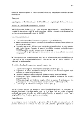 230
devolução para os quotistas de todo o seu capital investido devidamente corrigido conforme
citado acima.
Orçamento
A participação do BNDES será de até R$ 80 milhões para a capitalização do Fundo Nacional.
Processo de Seleção do Gestor do Fundo Nacional
A responsabilidade pela seleção do Gestor do Fundo Nacional ficará a cargo do Comitê de
Mercado de Capitais do BNDES, tendo como base critérios eliminatórios e classificatórios
previamente aprovados pela Diretoria do BNDES.
São critérios eliminatórios:
• A existência de conflito de interesse na proposta de gestão do Fundo;
• O não alinhamento do modelo e/ou foco de investimento do Fundo com as prioridades
de atuação do BNDES;
• A existência de algum litígio perante instituições controladas direta ou indiretamente,
pela União Federal, Comissão de Valores Mobiliários ou outras instituições, que o
BNDES considere impeditivo no processo de seleção; e
• A remuneração proposta pelo gestor em desacordo com as taxas definidas nas normas
do BNDES.
Os candidatos que não forem eliminados nessa fase do certame serão convocados para realizar
a apresentação oral de suas propostas para o Comitê de Mercado de Capitais, cuja data será
informada na devida ocasião.
Os critérios classificatórios, com seus respectivos pesos, são:
• Expertise com empresas em estágio nascente / pequeno porte (peso 5);
• Experiência da equipe em operações de capital de risco com pequenas empresas e seu
histórico de trabalho conjunto (peso 4);
• Modelo de apoio gerencial adequado às micro e pequenas empresas (peso 4);
• Estrutura do Fundo, considerando a política de seleção e contratação dos gestores
regionais (peso 3);
• Política de atuação do Fundo na criação, difusão e retenção do conhecimento nos
polos regionais e sua transformação em empreendimentos produtivos (peso 4);
• Apresentação de outros investidores para o Fundo (peso 1).
Será selecionado o gestor que alcançar a maior Nota Final Ponderada. As notas para os
critérios classificatórios poderão variar entre 1 a 5. A Nota Final será obtida pela média
ponderada das notas atribuídas aos critérios classificatórios e respectivos pesos. Para a
seleção, a Nota Final deverá ser igual ou superior a 3,0.
Encaminhamento
As solicitações para a participação no processo seletivo deverão ser encaminhadas pela
Gestora interessada ao BNDES por meio de Carta-Consulta - preenchida segundo as
 