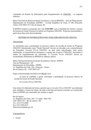 231
orientações do Roteiro de Informações para Enquadramento do CRIATEC - no seguinte
endereço:
Banco Nacional de Desenvolvimento Econômico e Social (BNDES) – Área de Planejamento,
Departamento de Prioridades (DEPRI) – Avenida República do Chile, nº 100, Protocolo,
Térreo, CEP 20031-917, Rio de Janeiro, RJ.
O BNDES receberá as propostas até o dia 31/03/2007, com a finalidade de realizar a seleção
da Gestora do Fundo Nacional no âmbito do Programa CRIATEC. Propostas encaminhadas a
partir dessa data serão desconsideradas.
ROTEIRO DE INFORMAÇÕES PARA ENQUADRAMENTO DO CRIATEC
Apresentação
As solicitações para a participação no processo seletivo de escolha do Gestor do Programa
CRIATEC (denominado como “Fundo Nacional”) devem ser iniciadas com o preenchimento
do formulário Consulta Prévia CRIATEC, no qual serão especificadas, entre outras
informações, as características estruturais e a equipe que irá gerir o CRIATEC, necessárias à
análise do enquadramento da solicitação. A Consulta Prévia CRIATEC deverá ser
encaminhada, diretamente ao BNDES no endereço abaixo:
Banco Nacional de Desenvolvimento Econômico e Social - BNDES
Área de Planejamento - AP
Departamento de Prioridades - DEPRI
Av. República do Chile, 100 - Protocolo - Térreo
Rio de Janeiro, RJ - CEP 20031-917
Segue a documentação necessária (em DUAS vias):
a) Carta do candidato a gestor solicitando a participação no processo seletivo de
escolha do Gestor do Fundo Nacional;
b) Consulta Prévia CRIATEC.
Este roteiro foi elaborado de forma a permitir que a Consulta Prévia CRIATEC seja elaborada
pelo candidato a Gestor do Fundo, devendo as dúvidas porventura existentes ser esclarecidas
junto ao BNDES, por intermédio dos contatos a seguir:
Rio de Janeiro
Av. República do Chile, 100 - 13º andar - Sala 1301
CEP: 20031-917 - Rio de Janeiro - RJ
Tel.: (21) 2172-8888
Fax: (21) 2220-2615
faleconosco@bndes.gov.br
Consulta Prévia
1 – Gestor
 
