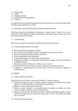 232
1.1 – Razão Social
1.2 – CNPJ
1.3 – Endereço da Sede
1.4 – Endereço para Correspondência
1.5 – Contato
O contato deverá ser a pessoa encarregada de dirimir dúvidas sobre a consulta. Informar nome
completo, cargo, telefone, fax e e-mail.
1.6 – Principais Acionistas Quotistas que controlam a empresa Gestora
Mencionar respectivas participações percentuais no capital total e votante. No caso de
acionistas Pessoas Jurídicas, deverão ser preenchidos anexos para cada acionista, até o nível
de controle por Pessoa(s) Física(s).
1.7 – Administração
Indicar nome e cargo dos componentes da Diretoria da Gestora de Recursos.
1.8 – Caracterização do Gestor e da Equipe
• Pessoa responsável pela gestão do Fundo;
• Breve histórico das atividades do gestor, destacando os fatos mais relevantes;
• Setores de atuação e principais negócios realizados;
• Grau de capacitação técnica da equipe;
• Experiência da equipe com empresas de capital semente;
• Experiência da equipe em estruturações de operações de capital de risco e seu histórico
de trabalho conjunto;
• Histórico de gestão de Fundos nos 5 últimos anos, se houver;
• Rentabilidade dos atuais Fundos sob gestão e empresas investidas, se houver; e
• Comprovar o credenciamento da Gestora junto à CVM (ou protocolo do pedido de
credenciamento).
2 - O Fundo
2.1 – Metas e Objetivos de Gestão
Descrição sumária dos objetivos do Fundo, abordando os seguintes aspectos:
• Política de atuação do Fundo na criação, difusão e retenção do conhecimento nos polos
regionais e sua transformação em empreendimentos produtivos;
• Indicar a estrutura organizacional do Fundo;
• Modelo de apoio gerencial a ser disponibilizado às empresas investidas, tais como:
assessoria jurídica, contábil, comercial, financeira, etc;
• Indicar as metas previstas de retorno do Fundo, incluindo sensibilidades quanto à taxa de
retorno por investimento, taxa interna de retorno para o Fundo e taxa interna de retorno
para o investidor.
2.2 – Seleção dos Polos Regionais
 