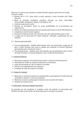 233
Descrever os motivos que nortearam a escolha dos polos regionais pela Gestora do Fundo
Nacional, citando:
• Quantos (de 6 a 8) e quais serão os polos regionais a serem investidos pelo Fundo
Nacional;
• Quais as principais instituições científicas presentes nos polos selecionados
(Universidades, Incubadoras, Parques Tecnológicos, etc);
• Ambiente empresarial do polo;
• Presença de investidores Angels ou outras possibilidades de co-investimento nas
empresas-alvo;
• Número de empresas potenciais para investimento pelo Fundo no raio de 200 kilômetros;
• Competência setorial do polo regional;
• Presença de empresas-âncora como forma de criar uma cadeia produtiva para o setor;
• A equipe que irá fazer parte do “Gestor Regional”, indicando a qualificação dos seus
membros.
2.3 – Remuneração pretendida
• Taxa de administração – detalhar objetivamente como será remunerada a equipe que irá
gerir o Fundo Nacional, bem como as equipes que comporão os Gestores Regionais,
apresentando toda a estrutura de custos; e
• Taxa de performance – detalhar como será repartida a taxa de performance entre o Gestor
do Fundo Nacional e os Gestores Regionais, caso o Fundo Nacional faça jus.
3 – Empresas/Negócios
• Descrição de empresas com potencial para compor a carteira do Fundo (pipeline);
• Participação do Fundo nas empresas (majoritára ou minoritária);
• Ações para promoção de valor às empresas investidas;
• Políticas de acompanhamento das empresas; e
• Estratégias de saída das empresas investidas.
4 – Estágio de Captação
• Mencionar se existem investidores já comprometidos na participação do Fundo Nacional,
informando o respectivo valor de investimento;
• Mencionar se haverá a participação da Gestora como investidor do Fundo; e
• Tamanho do Fundo previsto.
5– Informações Adicionais Julgadas Necessárias
As consultas que não atenderem às condições acima não poderão ser processadas pelo
BNDES, devendo ser devolvidas aos interessados para as correções necessárias.
 