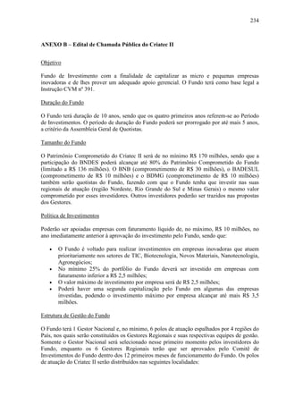 234
ANEXO B – Edital de Chamada Pública do Criatec II
Objetivo
Fundo de Investimento com a finalidade de capitalizar as micro e pequenas empresas
inovadoras e de lhes prover um adequado apoio gerencial. O Fundo terá como base legal a
Instrução CVM nº 391.
Duração do Fundo
O Fundo terá duração de 10 anos, sendo que os quatro primeiros anos referem-se ao Período
de Investimentos. O período de duração do Fundo poderá ser prorrogado por até mais 5 anos,
a critério da Assembleia Geral de Quotistas.
Tamanho do Fundo
O Patrimônio Comprometido do Criatec II será de no mínimo R$ 170 milhões, sendo que a
participação do BNDES poderá alcançar até 80% do Patrimônio Comprometido do Fundo
(limitado a R$ 136 milhões). O BNB (comprometimento de R$ 30 milhões), o BADESUL
(comprometimento de R$ 10 milhões) e o BDMG (comprometimento de R$ 10 milhões)
também serão quotistas do Fundo, fazendo com que o Fundo tenha que investir nas suas
regionais de atuação (região Nordeste, Rio Grande do Sul e Minas Gerais) o mesmo valor
comprometido por esses investidores. Outros investidores poderão ser trazidos nas propostas
dos Gestores.
Política de Investimentos
Poderão ser apoiadas empresas com faturamento líquido de, no máximo, R$ 10 milhões, no
ano imediatamente anterior à aprovação do investimento pelo Fundo, sendo que:
• O Fundo é voltado para realizar investimentos em empresas inovadoras que atuem
prioritariamente nos setores de TIC, Biotecnologia, Novos Materiais, Nanotecnologia,
Agronegócios;
• No mínimo 25% do portfólio do Fundo deverá ser investido em empresas com
faturamento inferior a R$ 2,5 milhões;
• O valor máximo de investimento por empresa será de R$ 2,5 milhões;
• Poderá haver uma segunda capitalização pelo Fundo em algumas das empresas
investidas, podendo o investimento máximo por empresa alcançar até mais R$ 3,5
milhões.
Estrutura de Gestão do Fundo
O Fundo terá 1 Gestor Nacional e, no mínimo, 6 polos de atuação espalhados por 4 regiões do
País, nos quais serão constituídos os Gestores Regionais e suas respectivas equipes de gestão.
Somente o Gestor Nacional será selecionado nesse primeiro momento pelos investidores do
Fundo, enquanto os 6 Gestores Regionais terão que ser aprovados pelo Comitê de
Investimentos do Fundo dentro dos 12 primeiros meses de funcionamento do Fundo. Os polos
de atuação do Criatec II serão distribuídos nas seguintes localidades:
 