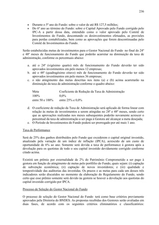236
• Durante o 5º ano do Fundo: sobre o valor de até R$ 127,5 milhões;
• Do 6º ano ao término do Fundo: sobre o Capital Aprovado pelo Fundo corrigido pelo
IPC-A a partir dessa data, entendido como o valor aprovado pelo Comitê de
Investimentos do Fundo, descontando os desinvestimentos efetuados, as provisões
para perdas contabilizadas, bem como as aprovações que forem descontinuadas pelo
Comitê de Investimentos do Fundo.
Serão estabelecidas metas de investimentos para o Gestor Nacional do Fundo no final do 24º
e 48º meses de funcionamento do Fundo que poderão acarretar na diminuição da taxa de
administração, conforme os percentuais abaixo:
a. até o 24º (vigésimo quarto) mês de funcionamento do Fundo deverão ter sido
aprovados investimentos em pelo menos 12 empresas;
b. até o 48º (quadragésimo oitavo) mês de funcionamento do Fundo deverão ter sido
aprovados investimentos em pelo menos 36 empresas;
c. o não atingimento das metas descritas nos itens (a) e (b) acima acarretarão na
diminuição da taxa de administração conforme o quadro abaixo:
Meta Coeficiente de Redução da Taxa de Administração
100% 0,0%
entre 50 e 100% entre 25% e 0,0%
d. O coeficiente de redução da Taxa de Administração será aplicado de forma linear com
relação às metas de investimentos a serem atingidas no 24º e 48º meses, sendo certo
que as aprovações realizadas nos meses subsequentes poderão novamente acrescer o
percentual da taxa de administração a ser paga à Gestora até alcançar a meta desejada;
e. O Período de Investimentos do Fundo poderá ser prorrogado por até mais 1 ano.
Taxa de Performance
Será de 25% dos ganhos distribuídos pelo Fundo que excederem o capital original investido,
atualizado pela variação de um índice de inflação (IPCA), acrescido de um custo de
oportunidade de 6% ao ano. Somente será devida a taxa de performance à gestora após a
devolução para os quotistas de todo o seu capital investido devidamente corrigido conforme
citado acima.
Existirá um prêmio por externalidade de 2% do Patrimônio Comprometido a ser pago à
gestora em função do atingimento de metas pelo portfólio do Fundo, quais sejam: (i) captação
de subvenção econômica; (ii) captação de novos investidores; e (iii) qualidade e
tempestividade das auditorias das investidas. Os prazos e as metas para cada um desses três
indicadores serão discutidos no momento da elaboração do Regulamento do Fundo, sendo
certo que esse prêmio somente será devido àa gestora se houver a devolução aos quotistas do
capital investido corrigido por IPCA.
Processo de Seleção do Gestor Nacional do Fundo
O processo de seleção do Gestor Nacional do Fundo terá como base critérios previamente
aprovados pela Diretoria do BNDES. As propostas recebidas dos Gestores serão avaliadas em
duas fases, de acordo com os seguintes critérios eliminatórios e classificatórios:
 