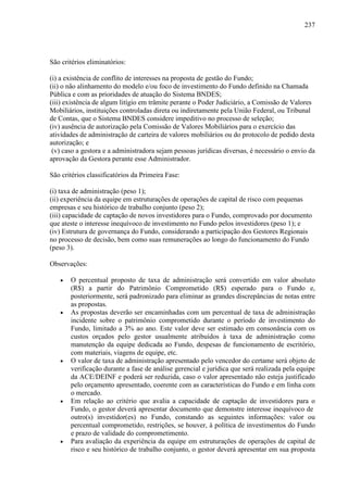 237
São critérios eliminatórios:
(i) a existência de conflito de interesses na proposta de gestão do Fundo;
(ii) o não alinhamento do modelo e/ou foco de investimento do Fundo definido na Chamada
Pública e com as prioridades de atuação do Sistema BNDES;
(iii) existência de algum litígio em trâmite perante o Poder Judiciário, a Comissão de Valores
Mobiliários, instituições controladas direta ou indiretamente pela União Federal, ou Tribunal
de Contas, que o Sistema BNDES considere impeditivo no processo de seleção;
(iv) ausência de autorização pela Comissão de Valores Mobiliários para o exercício das
atividades de administração de carteira de valores mobiliários ou do protocolo de pedido desta
autorização; e
(v) caso a gestora e a administradora sejam pessoas jurídicas diversas, é necessário o envio da
aprovação da Gestora perante esse Administrador.
São critérios classificatórios da Primeira Fase:
(i) taxa de administração (peso 1);
(ii) experiência da equipe em estruturações de operações de capital de risco com pequenas
empresas e seu histórico de trabalho conjunto (peso 2);
(iii) capacidade de captação de novos investidores para o Fundo, comprovado por documento
que ateste o interesse inequívoco de investimento no Fundo pelos investidores (peso 1); e
(iv) Estrutura de governança do Fundo, considerando a participação dos Gestores Regionais
no processo de decisão, bem como suas remunerações ao longo do funcionamento do Fundo
(peso 3).
Observações:
• O percentual proposto de taxa de administração será convertido em valor absoluto
(R$) a partir do Patrimônio Comprometido (R$) esperado para o Fundo e,
posteriormente, será padronizado para eliminar as grandes discrepâncias de notas entre
as propostas.
• As propostas deverão ser encaminhadas com um percentual de taxa de administração
incidente sobre o patrimônio comprometido durante o período de investimento do
Fundo, limitado a 3% ao ano. Este valor deve ser estimado em consonância com os
custos orçados pelo gestor usualmente atribuídos à taxa de administração como
manutenção da equipe dedicada ao Fundo, despesas de funcionamento de escritório,
com materiais, viagens de equipe, etc.
• O valor de taxa de administração apresentado pelo vencedor do certame será objeto de
verificação durante a fase de análise gerencial e jurídica que será realizada pela equipe
da ACE/DEINF e poderá ser reduzida, caso o valor apresentado não esteja justificado
pelo orçamento apresentado, coerente com as características do Fundo e em linha com
o mercado.
• Em relação ao critério que avalia a capacidade de captação de investidores para o
Fundo, o gestor deverá apresentar documento que demonstre interesse inequívoco de
outro(s) investidor(es) no Fundo, constando as seguintes informações: valor ou
percentual comprometido, restrições, se houver, à política de investimentos do Fundo
e prazo de validade do comprometimento.
• Para avaliação da experiência da equipe em estruturações de operações de capital de
risco e seu histórico de trabalho conjunto, o gestor deverá apresentar em sua proposta
 