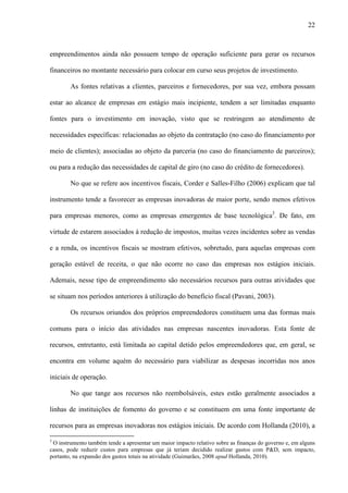 22
empreendimentos ainda não possuem tempo de operação suficiente para gerar os recursos
financeiros no montante necessário para colocar em curso seus projetos de investimento.
As fontes relativas a clientes, parceiros e fornecedores, por sua vez, embora possam
estar ao alcance de empresas em estágio mais incipiente, tendem a ser limitadas enquanto
fontes para o investimento em inovação, visto que se restringem ao atendimento de
necessidades específicas: relacionadas ao objeto da contratação (no caso do financiamento por
meio de clientes); associadas ao objeto da parceria (no caso do financiamento de parceiros);
ou para a redução das necessidades de capital de giro (no caso do crédito de fornecedores).
No que se refere aos incentivos fiscais, Corder e Salles-Filho (2006) explicam que tal
instrumento tende a favorecer as empresas inovadoras de maior porte, sendo menos efetivos
para empresas menores, como as empresas emergentes de base tecnológica3
. De fato, em
virtude de estarem associados à redução de impostos, muitas vezes incidentes sobre as vendas
e a renda, os incentivos fiscais se mostram efetivos, sobretudo, para aquelas empresas com
geração estável de receita, o que não ocorre no caso das empresas nos estágios iniciais.
Ademais, nesse tipo de empreendimento são necessários recursos para outras atividades que
se situam nos períodos anteriores à utilização do benefício fiscal (Pavani, 2003).
Os recursos oriundos dos próprios empreendedores constituem uma das formas mais
comuns para o início das atividades nas empresas nascentes inovadoras. Esta fonte de
recursos, entretanto, está limitada ao capital detido pelos empreendedores que, em geral, se
encontra em volume aquém do necessário para viabilizar as despesas incorridas nos anos
iniciais de operação.
No que tange aos recursos não reembolsáveis, estes estão geralmente associados a
linhas de instituições de fomento do governo e se constituem em uma fonte importante de
recursos para as empresas inovadoras nos estágios iniciais. De acordo com Hollanda (2010), a
3
O instrumento também tende a apresentar um maior impacto relativo sobre as finanças do governo e, em alguns
casos, pode reduzir custos para empresas que já teriam decidido realizar gastos com P&D, sem impacto,
portanto, na expansão dos gastos totais na atividade (Guimarães, 2008 apud Hollanda, 2010).
 
