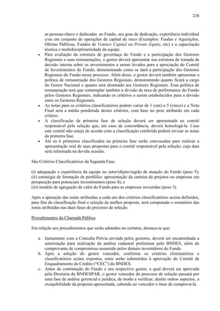 238
as pessoas-chave e dedicadas ao Fundo, seu grau de dedicação, experiência individual
e/ou em conjunto de operações de capital de risco (Exemplos: Fusões e Aquisições,
Ofertas Públicas, Fundos de Venture Capital ou Private Equity, etc) e a capacitação
técnica e multidisciplinariedade da equipe.
• Para avaliação da estrutura de governaça do Fundo e a participação dos Gestores
Regionais e suas remunerações, o gestor deverá apresentar sua estrutura de tomada de
decisão interna sobre os investimentos a serem levados para a apreciação do Comitê
de Investimentos do Fundo, demonstrando como se dará a participação dos Gestores
Regionais do Fundo nesse processo. Além disso, o gestor deverá também apresentar a
política de remuneração dos Gestores Regionais, demonstrando quanto ficará a cargo
do Gestor Nacional e quanto será destinado aos Gestores Regionais. Essa política de
remuneração terá que contemplar também a divisão de taxa de performance do Fundo
pelos Gestores Regionais, indicando os critérios a serem estabelecidos para a divisão
entre os Gestores Regionais.
• As notas para os critérios classificatórios podem variar de 1 (um) a 5 (cinco) e a Nota
Final será a média ponderada destes critérios, com base no peso atribuído em cada
critério.
• A classificação da primeira fase de seleção deverá ser apresentada ao comitê
responsável pela seleção que, em caso de concordância, deverá homologá-la. Caso
este comitê não esteja de acordo com a classificação conferida poderá revisar as notas
da primeira fase.
• Até os 6 primeiros classificados na primeira fase serão convocados para realizar a
apresentação oral de suas propostas para o comitê responsável pela seleção, cuja data
será informada na devida ocasião.
São Critérios Classificatórios da Segunda Fase:
(i) adequação e experiência da equipe no setor/objeto/região de atuação do Fundo (peso 5);
(ii) estratégia de formação de portfólio: apresentação da carteira de projetos ou empresas em
prospecção para potenciais investimentos (peso 4); e
(iii) modelo de agregação de valor do Fundo para as empresas investidas (peso 3).
Após a apuração das notas atribuídas a cada um dos critérios classificatórios acima definidos,
para fins de classificação final e seleção da melhor proposta, será computado o somatório das
notas atribuídas nas duas fases do processo de seleção.
Procedimentos da Chamada Pública
Em relação aos procedimentos que serão adotados no certame, destaca-se que:
a. Juntamente com a Consulta Prévia enviada pelos gestores, deverá ser encaminhada a
autorização para realização da análise cadastral preliminar pelo BNDES, além de
comprovante de compromisso assumido pelos demais investidores do Fundo.
b. Após a seleção do gestor vencedor, conforme os critérios eliminatórios e
classificatórios acima expostos, estes serão submetidos à aprovação do Comitê de
Enquadramento de Crédito (“CEC”) do BNDES.
c. Antes da contratação do Fundo e seu respectivo gestor, a qual deverá ser aprovada
pela Diretoria da BNDESPAR, o gestor vencedor do processo de seleção passará por
uma fase de análise gerencial e jurídica, de modo a verificar, dentre outros aspectos, a
exequibilidade da proposta apresentada, cabendo ao vencedor o ônus de comprová-la.
 